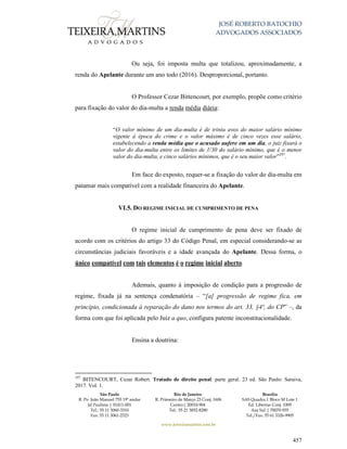 JOSÉ ROBERTO BATOCHIO
ADVOGADOS ASSOCIADOS
São Paulo
R. Pe. João Manuel 755 19º andar
Jd Paulista | 01411-001
Tel.: 55 11 3060-3310
Fax: 55 11 3061-2323
Rio de Janeiro
R. Primeiro de Março 23 Conj. 1606
Centro| 20010-904 
Tel.: 55 21 3852-8280
Brasília
SAS Quadra 1 Bloco M Lote 1
Ed. Libertas Conj. 1009
Asa Sul | 70070-935
Tel./Fax: 55 61 3326-9905
www.teixeiramartins.com.br
457
Ou seja, foi imposta multa que totalizou, aproximadamente, a
renda do Apelante durante um ano todo (2016). Desproporcional, portanto.
O Professor Cezar Bittencourt, por exemplo, propõe como critério
para fixação do valor do dia-multa a renda média diária:
“O valor mínimo de um dia-multa é de trinta avos do maior salário mínimo
vigente à época do crime e o valor máximo é de cinco vezes esse salário,
estabelecendo a renda média que o acusado aufere em um dia, o juiz fixará o
valor do dia-multa entre os limites de 1/30 do salário mínimo, que é o menor
valor do dia-multa, e cinco salários mínimos, que é o seu maior valor”297
.
Em face do exposto, requer-se a fixação do valor do dia-multa em
patamar mais compatível com a realidade financeira do Apelante.
VI.5. DO REGIME INICIAL DE CUMPRIMENTO DE PENA
O regime inicial de cumprimento de pena deve ser fixado de
acordo com os critérios do artigo 33 do Código Penal, em especial considerando-se as
circunstâncias judiciais favoráveis e a idade avançada do Apelante. Dessa forma, o
único compatível com tais elementos é o regime inicial aberto.
Ademais, quanto à imposição de condição para a progressão de
regime, fixada já na sentença condenatória – “[a] progressão de regime fica, em
princípio, condicionada à reparação do dano nos termos do art. 33, §4º, do CP” –, da
forma com que foi aplicada pelo Juiz a quo, configura patente inconstitucionalidade.
Ensina a doutrina:
297
BITENCOURT, Cezar Robert. Tratado de direito penal: parte geral. 23 ed. São Paulo: Saraiva,
2017. Vol. 1.
 