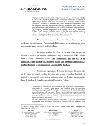 JOSÉ ROBERTO BATOCHIO
ADVOGADOS ASSOCIADOS
São Paulo
R. Pe. João Manuel 755 19º andar
Jd Paulista | 01411-001
Tel.: 55 11 3060-3310
Fax: 55 11 3061-2323
Rio de Janeiro
R. Primeiro de Março 23 Conj. 1606
Centro| 20010-904 
Tel.: 55 21 3852-8280
Brasília
SAS Quadra 1 Bloco M Lote 1
Ed. Libertas Conj. 1009
Asa Sul | 70070-935
Tel./Fax: 55 61 3326-9905
www.teixeiramartins.com.br
458
“A progressividade condicionada à reparação do dano foi introduzida pela Lei
n. 10.763/2003, a fim de propulsionar a devolução dos valores lesionados da
administração pública. Neste caso, não bastariam os elementos acima descritos
– objetivos e subjetivos –, para os crimes contra a administração pública, para
que progrida o regime aplicado inicialmente. Necessário, pois, que haja a
reparação do dano ou devolução aos cofres públicos dos valores apropriados.
Tal exigência é positiva no sentido que se coaduna com o art. 91 do próprio
Código Penal, quando estabelece como efeitos da condenação criminal, a
perda em favor da União ou de terceiros dos bens e produtos oriundos do
crime, e a obrigação certa de indenizar o dano causado.”298
Dessa forma, o objetivo desse dispositivo é fazer com que o
condenado por crime contra a Administração Pública devolva o produto de seu crime,
em consonância com o artigo 91 do Código Penal.
O suposto produto do crime, no presente caso, mesmo que
adotada a narrativa da sentença condenatória, seria o apartamento 164-A, triplex,
Edifício Salina, Condomínio Solaris. Esse apartamento, por sua vez, já foi
confiscado, o que significa que, mesmo de acordo com a hipótese condenatória, o
produto do crime, no que se refere ao Apelante, já foi devolvido.
Condicionar a progressão de regime à reparação de danos, além
da devolução do suposto produto do crime, não apenas extrapola a finalidade do
dispositivo em comento, como passa a configurar prisão por dívida, o que contraria o
Pacto de San Jose da Costa Rica e a própria Constituição Federal:
“No entanto, a previsão de obrigatoriedade da reparação, condicionando a
progressão de regime, pode entrar em conflito com os princípios
constitucionais de proteção do indivíduo perante a força do Estado. Caso haja
um condenado que não tem mais o dinheiro apropriado, ou que pagou propina
a funcionário público mas não tem dinheiro para arcar com o dano criado, não
pode ele agravar sua punição em tempo superior em regime mais gravoso por
impossibilidade de pagamento.
Isto seria o mesmo que punir por dívida o indivíduo, o que está absolutamente
proibido em nossa legislação. Conforme o Pacto de San José da Costa Rica,
298
ARAUJO, Marina Pinhão Coelho. In: REALE JR., Miguel (coord.). Código Penal Comentado. São
Paulo: Saraiva, 2017, p. 159.
 