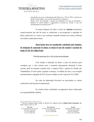 JOSÉ ROBERTO BATOCHIO
ADVOGADOS ASSOCIADOS
São Paulo
R. Pe. João Manuel 755 19º andar
Jd Paulista | 01411-001
Tel.: 55 11 3060-3310
Fax: 55 11 3061-2323
Rio de Janeiro
R. Primeiro de Março 23 Conj. 1606
Centro| 20010-904 
Tel.: 55 21 3852-8280
Brasília
SAS Quadra 1 Bloco M Lote 1
Ed. Libertas Conj. 1009
Asa Sul | 70070-935
Tel./Fax: 55 61 3326-9905
www.teixeiramartins.com.br
459
introduzido em nosso ordenamento pelo Decreto n. 678 de 1992, a prisão por
dívida está proibida, com exceção da prisão por alimentos.
Deixar, pois, de progredir o regime do condenado por não ter devolvido o
dinheiro ao erário público é equivalente à prisão por dívida, e tem viés
absolutamente inconstitucional.”299
O recente bloqueio de todos os bens do Apelante demonstrou
inequivocamente que não há como se condicionar a sua progressão à reparação de
danos, ainda mais se o Juízo a quo continuar onerando somente este corréu, conforme
será melhor explicitado à frente.
Dessa forma, deve ser reconhecida a satisfação, pelo Apelante,
da obrigação de reparação de danos, ao menos no que diz respeito à extensão do
artigo 33, §4º, do Código Penal.
VI.6. DA REPARAÇÃO A TÍTULO DE DANO MÍNIMO
Com relação à reparação de danos, o juízo de primeiro grau
consignou que o valor mínimo seria o montante supostamente destinado à conta
corrente geral de propinas mantida entre a empresa OAS e agentes do Partido dos
Trabalhadores. O valor perfaz, segundo a sentença, 16 milhões de reais, a ser corrigido
monetariamente e agregado de 0,5% de juros simples ao mês a partir de 10.12.2009.
Do valor da indenização deveriam ser descontados os valores
confiscados relativamente ao apartamento.
Os corréus foram condenados ao pagamento dessa indenização
em responsabilidade solidária.
299
ARAUJO, Marina Pinhão Coelho. In: REALE JR., Miguel (coord.). Código Penal Comentado. São
Paulo: Saraiva, 2017, p. 159.
 