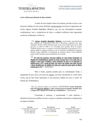 JOSÉ ROBERTO BATOCHIO
ADVOGADOS ASSOCIADOS
São Paulo
R. Pe. João Manuel 755 19º andar
Jd Paulista | 01411-001
Tel.: 55 11 3060-3310
Fax: 55 11 3061-2323
Rio de Janeiro
R. Primeiro de Março 23 Conj. 1606
Centro| 20010-904 
Tel.: 55 21 3852-8280
Brasília
SAS Quadra 1 Bloco M Lote 1
Ed. Libertas Conj. 1009
Asa Sul | 70070-935
Tel./Fax: 55 61 3326-9905
www.teixeiramartins.com.br
460
a) do critério para fixação do dano mínimo
A partir de uma simples leitura da sentença, percebe-se que os tais
dezesseis milhões de reais foram definidos exclusivamente com base no depoimento do
corréu Agenor Franklin Magalhães Medeiros, que em seu interrogatório (tomado,
evidentemente, sem o compromisso de dizer a verdade) confirmou estar negociando
acordo de colaboração. Confira-se:
“774. Agenor Franklin Magalhães Medeiros, encarregado especificamente
dos contratos da Construtora OAS com a Petrobrás, confirmou que José
Adelmário Pinheiro Filho interferiu junto ao Governo Federal para que a OAS
passasse, ao final de 2006, a ser convidada para grandes obras na estatal.
Também declarou que os contratos envolviam pagamento de propinas de 2% a
agentes públicos e agentes políticos e que os contratos na Refinaria Presidente
Getúlio Vargas (REPAR) e na Refinaria do Nordeste Abreu e Lima (RNEST)
foram obtidos mediante ajuste fraudulento de licitação.
[...]
777. Do total das propinas, dezesseis milhões de reais foram destinados ao
Partido dos Trabalhadores, através de João Vaccari Neto ("Aí é onde está, 13
milhões e meio mais 6 milhões e meio totalizam 20, para os 36 sobraram 16
milhões para o PT, e assim foi feito, Léo esteve em contato com João Vaccari
e ficou decidido que 16 milhões de reais, por conta da nossa parte na Rnest,
seriam para o PT").” (destacamos)
Mais à frente, quando caminha para as considerações finais, o
magistrado de piso crava com juízo de certeza, com base unicamente na versão desse
corréu, que de fato foram repassados os tais dezesseis milhões de reais à “conta” do
Partido dos Trabalhadores:
“841. No contrato relativo ao Consórcio CONEST/RNEST, foram destinados
pela OAS dezesseis milhões à conta corrente geral de propinas mantida entre
o Grupo OAS e agentes do Partido dos Trabalhadores.” (destacamos)
Concluindo a sentença, é sacramentado o valor aleatório e
arbitrário de dezesseis milhões de reais, os quais se reportam unicamente ao depoimento
de Agenor Franklin:
 