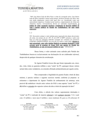JOSÉ ROBERTO BATOCHIO
ADVOGADOS ASSOCIADOS
São Paulo
R. Pe. João Manuel 755 19º andar
Jd Paulista | 01411-001
Tel.: 55 11 3060-3310
Fax: 55 11 3061-2323
Rio de Janeiro
R. Primeiro de Março 23 Conj. 1606
Centro| 20010-904 
Tel.: 55 21 3852-8280
Brasília
SAS Quadra 1 Bloco M Lote 1
Ed. Libertas Conj. 1009
Asa Sul | 70070-935
Tel./Fax: 55 61 3326-9905
www.teixeiramartins.com.br
461
“948. Luiz Inácio Lula da Silva Para o crime de corrupção ativa: Luiz Inácio
Lula da Silva responde a outras ações penais, inclusive perante este Juízo, mas
sem ainda julgamento, motivo pelo qual deve ser considerado como sem
antecedentes negativos. Conduta social, motivos, comportamento da vítima são
elementos neutros. Circunstâncias devem ser valoradas negativamente. A
prática do crime corrupção envolveu a destinação de dezesseis milhões de
reais a agentes políticos do Partido dos Trabalhadores, um valor muito
expressivo.
[...]
953. Necessário estimar o valor mínimo para reparação dos danos decorrentes
do crime, nos termos do art. 387, IV, do CPP. O MPF calculou o valor com
base no total da vantagem indevida acertada nos contratos do Consórcio
CONPAR e RNEST/CONEST, em cerca de 3% sobre o valor deles. Reputa-se,
mais apropriado, como valor mínimo limitá-lo ao montante destinado à conta
corrente geral de propinas do Grupo OAS com agentes do Partido dos
Trabalhadores, ou seja, em dezesseis milhões de reais.” (destacamos)
Dessa forma, o valor estimado como auferido pelo Partido dos
Trabalhadores baseou-se exclusivamente nas declarações de um colaborador informal,
desprovido de qualquer elemento de corroboração.
Se Agenor Franklin tivesse dito que foram repassados um, cinco,
dez, vinte, trinta ou quarenta milhões a uma “conta” do PT, quaisquer desses valores
seriam tidos como verdadeiros, na extensão afirmada unilateralmente por aquele corréu.
Para compreender a fragilidade da quantia fixada a título de dano
mínimo, é preciso realizar o seguinte exercício mental, conforme já proposto: se
retirarmos o depoimento de Agenor Franklin do embasamento da sentença, seria
possível (i) estabelecer vínculo entre valores da OAS e uma suposta “conta” do PT; e
(ii) definir a extensão dos supostos valores devidos a título de reparação de dano?
Com efeito, o cálculo dos valores supostamente destinados à
“conta” do PT é realizado de maneira informal e sem qualquer precisão (“Aí é onde
está, 13 milhões e meio mais 6 milhões e meio totalizam 20, para os 36 sobraram 16
 