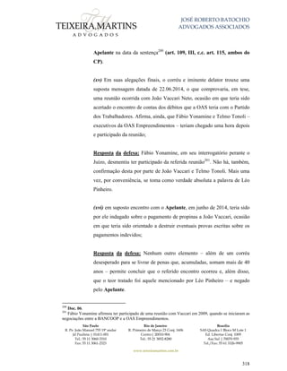 JOSÉ ROBERTO BATOCHIO
ADVOGADOS ASSOCIADOS
São Paulo
R. Pe. João Manuel 755 19º andar
Jd Paulista | 01411-001
Tel.: 55 11 3060-3310
Fax: 55 11 3061-2323
Rio de Janeiro
R. Primeiro de Março 23 Conj. 1606
Centro| 20010-904 
Tel.: 55 21 3852-8280
Brasília
SAS Quadra 1 Bloco M Lote 1
Ed. Libertas Conj. 1009
Asa Sul | 70070-935
Tel./Fax: 55 61 3326-9905
www.teixeiramartins.com.br
318
Apelante na data da sentença200
(art. 109, III, c.c. art. 115, ambos do
CP).
(xv) Em suas alegações finais, o corréu e iminente delator trouxe uma
suposta mensagem datada de 22.06.2014, o que comprovaria, em tese,
uma reunião ocorrida com João Vaccari Neto, ocasião em que teria sido
acertado o encontro de contas dos débitos que a OAS teria com o Partido
dos Trabalhadores. Afirma, ainda, que Fábio Yonamine e Telmo Tonoli –
executivos da OAS Empreendimentos – teriam chegado uma hora depois
e participado da reunião;
Resposta da defesa: Fábio Yonamine, em seu interrogatório perante o
Juízo, desmentiu ter participado da referida reunião201
. Não há, também,
confirmação desta por parte de João Vaccari e Telmo Tonoli. Mais uma
vez, por conveniência, se toma como verdade absoluta a palavra de Léo
Pinheiro.
(xvi) em suposto encontro com o Apelante, em junho de 2014, teria sido
por ele indagado sobre o pagamento de propinas a João Vaccari, ocasião
em que teria sido orientado a destruir eventuais provas escritas sobre os
pagamentos indevidos;
Resposta da defesa: Nenhum outro elemento – além de um corréu
desesperado para se livrar de penas que, acumuladas, somam mais de 40
anos – permite concluir que o referido encontro ocorreu e, além disso,
que o teor tratado foi aquele mencionado por Léo Pinheiro – e negado
pelo Apelante.
200
Doc. 06.
201
Fábio Yonamine afirmou ter participado de uma reunião com Vaccari em 2009, quando se iniciaram as
negociações entre a BANCOOP e a OAS Empreendimentos.
 