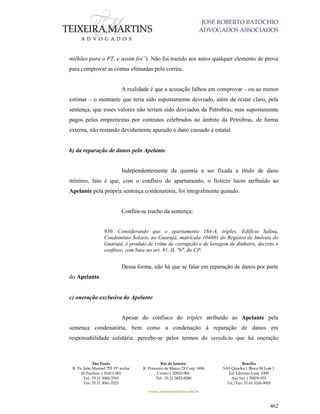 JOSÉ ROBERTO BATOCHIO
ADVOGADOS ASSOCIADOS
São Paulo
R. Pe. João Manuel 755 19º andar
Jd Paulista | 01411-001
Tel.: 55 11 3060-3310
Fax: 55 11 3061-2323
Rio de Janeiro
R. Primeiro de Março 23 Conj. 1606
Centro| 20010-904 
Tel.: 55 21 3852-8280
Brasília
SAS Quadra 1 Bloco M Lote 1
Ed. Libertas Conj. 1009
Asa Sul | 70070-935
Tel./Fax: 55 61 3326-9905
www.teixeiramartins.com.br
462
milhões para o PT, e assim foi”). Não foi trazido aos autos qualquer elemento de prova
para comprovar as contas efetuadas pelo corréu.
A realidade é que a acusação falhou em comprovar – ou ao menos
estimar – o montante que teria sido supostamente desviado, além de restar claro, pela
sentença, que esses valores não teriam sido desviados da Petrobras, mas supostamente
pagos pelas empreiteiras por contratos celebrados no âmbito da Petrobras, de forma
externa, não restando devidamente apurado o dano causado à estatal.
b) da reparação de danos pelo Apelante
Independentemente da quantia a ser fixada a título de dano
mínimo, fato é que, com o confisco do apartamento, o fictício lucro atribuído ao
Apelante pela própria sentença condenatória, foi integralmente quitado.
Confira-se trecho da sentença:
950. Considerando que o apartamento 164-A, triplex, Edifício Salina,
Condomínio Solaris, no Guarujá, matrícula 104801 do Registro de Imóveis do
Guarujá, é produto de crime de corrupção e de lavagem de dinheiro, decreto o
confisco, com base no art. 91, II, "b", do CP.
Dessa forma, não há que se falar em reparação de danos por parte
do Apelante.
c) oneração exclusiva do Apelante
Apesar do confisco do tríplex atribuído ao Apelante pela
sentença condenatória, bem como a condenação à reparação de danos em
responsabilidade solidária, percebe-se pelos termos do veredicto que há oneração
 