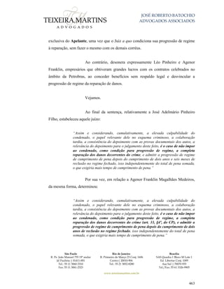 JOSÉ ROBERTO BATOCHIO
ADVOGADOS ASSOCIADOS
São Paulo
R. Pe. João Manuel 755 19º andar
Jd Paulista | 01411-001
Tel.: 55 11 3060-3310
Fax: 55 11 3061-2323
Rio de Janeiro
R. Primeiro de Março 23 Conj. 1606
Centro| 20010-904 
Tel.: 55 21 3852-8280
Brasília
SAS Quadra 1 Bloco M Lote 1
Ed. Libertas Conj. 1009
Asa Sul | 70070-935
Tel./Fax: 55 61 3326-9905
www.teixeiramartins.com.br
463
exclusiva do Apelante, uma vez que o Juiz a quo condiciona sua progressão de regime
à reparação, sem fazer o mesmo com os demais corréus.
Ao contrário, desonera expressamente Léo Pinheiro e Agenor
Franklin, empresários que obtiveram grandes lucros com os contratos celebrados no
âmbito da Petrobras, ao conceder benefícios sem respaldo legal e desvincular a
progressão de regime da reparação de danos.
Vejamos.
Ao final da sentença, relativamente a José Adelmário Pinheiro
Filho, estabeleceu aquele juízo:
“Assim e considerando, cumulativamente, a elevada culpabilidade do
condenado, o papel relevante dele no esquema criminoso, a colaboração
tardia, a consistência do depoimento com as provas documentais dos autos, a
relevância do depoimento para o julgamento deste feito, é o caso de não impor
ao condenado, como condição para progressão de regime, a completa
reparação dos danos decorrentes do crime, e admitir a progressão de regime
de cumprimento de pena depois do cumprimento de dois anos e seis meses de
reclusão no regime fechado, isso independentemente do total de pena somada,
o que exigiria mais tempo de cumprimento de pena.”
Por sua vez, em relação a Agenor Franklin Magalhães Medeiros,
da mesma forma, determinou:
“Assim e considerando, cumulativamente, a elevada culpabilidade do
condenado, o papel relevante dele no esquema criminoso, a colaboração
tardia, a consistência do depoimento com as provas documentais dos autos, a
relevância do depoimento para o julgamento deste feito, é o caso de não impor
ao condenado, como condição para progressão de regime, a completa
reparação dos danos decorrentes do crime (art. 33, §4º, do CP), e admitir a
progressão de regime de cumprimento de pena depois do cumprimento de dois
anos de reclusão no regime fechado, isso independentemente do total de pena
somada, o que exigiria mais tempo de cumprimento de pena.”
 
