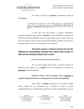 JOSÉ ROBERTO BATOCHIO
ADVOGADOS ASSOCIADOS
São Paulo
R. Pe. João Manuel 755 19º andar
Jd Paulista | 01411-001
Tel.: 55 11 3060-3310
Fax: 55 11 3061-2323
Rio de Janeiro
R. Primeiro de Março 23 Conj. 1606
Centro| 20010-904 
Tel.: 55 21 3852-8280
Brasília
SAS Quadra 1 Bloco M Lote 1
Ed. Libertas Conj. 1009
Asa Sul | 70070-935
Tel./Fax: 55 61 3326-9905
www.teixeiramartins.com.br
464
No entanto, ao referir-se ao Apelante, curiosamente, decidiu de
modo diverso:
“Considerando as regras do art. 33 do Código Penal, fixo o regime fechado
para o início de cumprimento da pena. A progressão de regime fica, em
princípio, condicionada à reparação do dano nos termos do art. 33, §4º, do
CP.”
E mais: dois dias após prolatar a sentença condenatória,
sequestrou e bloqueou todos os bens do Apelante nos autos da Medida Assecuratória nº
5050758-36.2016.4.04.7000/PR, sem que se tenha notícia de que o mesmo tenha sido
feito com relação aos demais corréus, que possuem melhores condições de arcar com a
reparação de danos, se for isso que realmente se visa a garantir.
Dessa forma, requer-se a reforma da sentença para que haja
delimitação da responsabilidade patrimonial pelos supostos danos causados ou,
ainda, que haja tratamento isonômico entre os corréus.
VI.7. DO RECONHECIMENTO DA PRESCRIÇÃO
No caso desta Egrégia Corte manter a sentença recorrida ou
diminuir a pena imposta ao ora Apelante, há de ser reconhecida a ocorrência da
prescrição da pretensão punitiva.
Imperioso reforçar, antes de qualquer coisa, a inocência do
Apelante independentemente do reconhecimento da extinção da punibilidade.
Desse modo, o Apelante requer que, no caso desta Colenda
Turma entender por sua absolvição, que se proceda ao exame de mérito
independentemente do reconhecimento posterior da extinção da punibilidade, uma vez
 