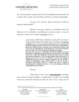 JOSÉ ROBERTO BATOCHIO
ADVOGADOS ASSOCIADOS
São Paulo
R. Pe. João Manuel 755 19º andar
Jd Paulista | 01411-001
Tel.: 55 11 3060-3310
Fax: 55 11 3061-2323
Rio de Janeiro
R. Primeiro de Março 23 Conj. 1606
Centro| 20010-904 
Tel.: 55 21 3852-8280
Brasília
SAS Quadra 1 Bloco M Lote 1
Ed. Libertas Conj. 1009
Asa Sul | 70070-935
Tel./Fax: 55 61 3326-9905
www.teixeiramartins.com.br
465
que, à luz das garantias constitucionais da honra e da dignidade da pessoa humana, não
são iguais, para o acusado e pra coletividade, a absolvição e a extinção da punibilidade.
Esse tema já foi, inclusive, objeto de discussão no âmbito do
Supremo Tribunal Federal300
.
Oportuno, neste passo, transcrever as ponderações feitas pelo
Ministro LUIZ FUX, defendendo a possibilidade de se discutir o mérito – em caso de
absolvição – mesmo com a ocorrência da prescrição. Veja-se:
“Se o processo caminha para a absolvição, tal como nesse caso em que a
Ministra Cármen Lúcia assumiu um feito já em tramitação, no meu modo de
ver, apenas para colaborar, com a devida vênia, com os debates, é muito mais
significativo para o réu uma sentença absolutória do que a decretação de
prescrição, porquanto todos os autores que escrevem sobre a vida dos direitos,
afirma que o Direito vive para o homem e não o homem para o Direito. Uma
coisa é soar na coletividade que aquele homem teve a prescrição declarada a
seu favor. Outra coisa é dizer-se que ele foi absolvido da acusação.
Ora, num país em que a Constituição Federal da República tem como
fundamentos a dignidade da pessoa humana, a tutela da honra e da imagem
das pessoas, é muito mais significativo, muito mais expressivo que se profira
uma sentença absolutória e, com isso, data máxima vênia, não precisar ir se
impondo ao Juiz que, nos casos de absolvição, ele tenha essa obrigação.
Evidentemente que, no caso da acusação procedente, tem que declarar a
extinção da punibilidade. Agora, podendo absolver ao invés de decretar a
prescrição, data maxima venia, é a solução que mais se adéqua à
principiologia da Constituição Federal, maxime nesse fundamento da tutela
da dignidade da pessoa humana”.
Pois bem.
Embora tenha o Juízo de piso, equivocadamente, considerado
que os crimes de lavagem de dinheiro e corrupção passiva, iniciados no ano de 2009,
tiveram sua consumação prolongada no tempo até 2014, ver-se-á a seguir que esse
300
STF, Ação Penal 465, Plenário, Relatora: Ministra Carmen Lúcia, julgado em 24.04.2014.
 