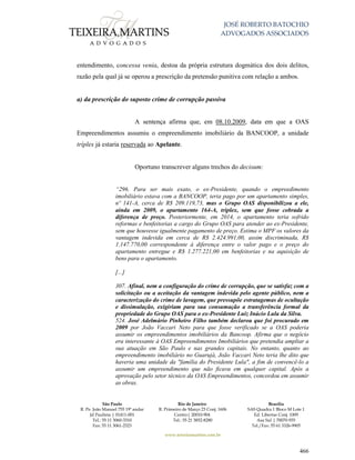 JOSÉ ROBERTO BATOCHIO
ADVOGADOS ASSOCIADOS
São Paulo
R. Pe. João Manuel 755 19º andar
Jd Paulista | 01411-001
Tel.: 55 11 3060-3310
Fax: 55 11 3061-2323
Rio de Janeiro
R. Primeiro de Março 23 Conj. 1606
Centro| 20010-904 
Tel.: 55 21 3852-8280
Brasília
SAS Quadra 1 Bloco M Lote 1
Ed. Libertas Conj. 1009
Asa Sul | 70070-935
Tel./Fax: 55 61 3326-9905
www.teixeiramartins.com.br
466
entendimento, concessa venia, destoa da própria estrutura dogmática dos dois delitos,
razão pela qual já se operou a prescrição da pretensão punitiva com relação a ambos.
a) da prescrição do suposto crime de corrupção passiva
A sentença afirma que, em 08.10.2009, data em que a OAS
Empreendimentos assumiu o empreendimento imobiliário da BANCOOP, a unidade
tríplex já estaria reservada ao Apelante.
Oportuno transcrever alguns trechos do decisum:
“296. Para ser mais exato, o ex-Presidente, quando o empreedimento
imobiliário estava com a BANCOOP, teria pago por um apartamento simples,
nº 141-A, cerca de R$ 209.119,73, mas o Grupo OAS disponibilizou a ele,
ainda em 2009, o apartamento 164-A, triplex, sem que fosse cobrada a
diferença de preço. Posteriormente, em 2014, o apartamento teria sofrido
reformas e benfeitorias a cargo do Grupo OAS para atender ao ex-Presidente,
sem que houvesse igualmente pagamento de preço. Estima o MPF os valores da
vantagem indevida em cerca de R$ 2.424.991,00, assim discriminada, R$
1.147.770,00 correspondente à diferença entre o valor pago e o preço do
apartamento entregue e R$ 1.277.221,00 em benfeitorias e na aquisição de
bens para o apartamento.
[...]
307. Afinal, nem a configuração do crime de corrupção, que se satisfaz com a
solicitação ou a aceitação da vantagem indevida pelo agente público, nem a
caracterização do crime de lavagem, que pressupõe estratagemas de ocultação
e dissimulação, exigiriam para sua consumação a transferência formal da
propriedade do Grupo OAS para o ex-Presidente Luiz Inácio Lula da Silva.
524. José Adelmário Pinheiro Filho também declarou que foi procurado em
2009 por João Vaccari Neto para que fosse verificado se a OAS poderia
assumir os empreendimentos imobiliários da Bancoop. Afirma que o negócio
era interessante à OAS Empreendimentos Imobiliários que pretendia ampliar a
sua atuação em São Paulo e nas grandes capitais. No entanto, quanto ao
empreendimento imobiliário no Guarujá, João Vaccari Neto teria lhe dito que
haveria uma unidade da "família do Presidente Lula", a fim de convencê-lo a
assumir um empreendimento que não ficava em qualquer capital. Após a
aprovação pelo setor técnico da OAS Empreendimentos, concordou em assumir
as obras.
 