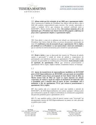 JOSÉ ROBERTO BATOCHIO
ADVOGADOS ASSOCIADOS
São Paulo
R. Pe. João Manuel 755 19º andar
Jd Paulista | 01411-001
Tel.: 55 11 3060-3310
Fax: 55 11 3061-2323
Rio de Janeiro
R. Primeiro de Março 23 Conj. 1606
Centro| 20010-904 
Tel.: 55 21 3852-8280
Brasília
SAS Quadra 1 Bloco M Lote 1
Ed. Libertas Conj. 1009
Asa Sul | 70070-935
Tel./Fax: 55 61 3326-9905
www.teixeiramartins.com.br
467
[...]
525. Afirma ainda que foi orientado, já em 2009, que o apartamento triplex,
164-A, pertenceria à família do Presidente Luiz Inácio Lula da Silva e que a
OAS não poderia comercializá-lo para terceiro. Foi, porém, autorizado a
vender a unidade 141-A, que constava no contrato celebrado entre a
BANCOOP e Marisa Letícia Lula da Silva. Em nenhum momento, foi a ele
informado que o Presidente Luiz Inácio Lula da Silva pagaria a diferença de
preço entre o apartamento simples e o apartamento tríplex.
[...]
598. Com efeito e como já se adiantou em relação aos depoimentos do ex-
Presidente Luiz Inácio Lula da Silva, as provas documentais sintetizadas no
item 418 confirmam a tese da acusação de que o apartamento 164-A, triplex,
foi atribuído ao ex-Presidente e a sua esposa desde o início da contratação e
que as reformas no imóvel foram feitas para atendê-los especificamente.
[...]
603. Desde o início, o que se depreende das rasuras na "Proposta de adesão
sujeita à aprovação" e ainda do termo de adesão e compromisso de
participação com referência expressa ao apartamento 174, que, embora não
assinado, foi apreendido na residência do ex-Presidente, havia intenção oculta
de aquisição do apartamento 174-A, que tornou-se posteriormente o
apartamento 164-A, triplex, Edifício Salinas, Condomínio Solaris, no Guarujá.
[...]
606. Apesar da transferência do empreendimento imobiliário da BANCOOP
para a OAS Empreendimentos em 08/10/2009, com aprovação em assembléia
em 27/10/2009, nunca houve preocupação de Luiz Inácio Lula da Silva ou
Marisa Letícia Lula da Silva em seguir as regras impostas aos demais
cooperados, de realizar a opção de compra ou desistência até trinta dias após
a assembléia, pois a situação deles já estava, de fato, consolidada, com à
atribuição a eles do apartamento 174-A, que tornou-se posteriormente o
apartamento 164-A, triplex.
607. Isso explica não só a omissão do casal, mas também a omissão da
BANCOOP e da OAS Empreendimentos em realizar qualquer cobrança para
que realizassem a opção de compra ou desistência ou retomassem o pagamento
das parcelas pendentes para o apartamento 141-A.
608. É o que também explica o fato do imóvel constar como "reservado" na
documentação interna da OAS Empreendimentos ou jamais ter sido oferecido
ao público para venda.
[...]
 