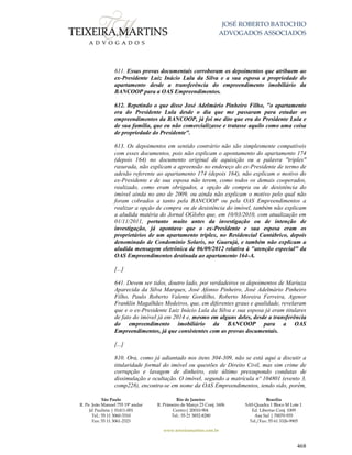 JOSÉ ROBERTO BATOCHIO
ADVOGADOS ASSOCIADOS
São Paulo
R. Pe. João Manuel 755 19º andar
Jd Paulista | 01411-001
Tel.: 55 11 3060-3310
Fax: 55 11 3061-2323
Rio de Janeiro
R. Primeiro de Março 23 Conj. 1606
Centro| 20010-904 
Tel.: 55 21 3852-8280
Brasília
SAS Quadra 1 Bloco M Lote 1
Ed. Libertas Conj. 1009
Asa Sul | 70070-935
Tel./Fax: 55 61 3326-9905
www.teixeiramartins.com.br
468
611. Essas provas documentais corroboram os depoimentos que atribuem ao
ex-Presidente Luiz Inácio Lula da Silva e a sua esposa a propriedade do
apartamento desde a transferência do empreendimento imobiliário da
BANCOOP para a OAS Empreendimentos.
612. Repetindo o que disse José Adelmário Pinheiro Filho, "o apartamento
era do Presidente Lula desde o dia que me passaram para estudar os
empreendimentos da BANCOOP, já foi me dito que era do Presidente Lula e
de sua família, que eu não comercializasse e tratasse aquilo como uma coisa
de propriedade do Presidente".
613. Os depoimentos em sentido contrário não são simplesmente compatíveis
com esses documentos, pois não explicam o apontamento do apartamento 174
(depois 164) no documento original de aquisição ou a palavra "triplex"
rasurada, não explicam a apreensão no endereço do ex-Presidente de termo de
adesão referente ao apartamento 174 (depois 164), não explicam o motivo do
ex-Presidente e de sua esposa não terem, como todos os demais cooperados,
realizado, como eram obrigados, a opção de compra ou de desistência do
imóvel ainda no ano de 2009, ou ainda não explicam o motivo pelo qual não
foram cobrados a tanto pela BANCOOP ou pela OAS Empreendimentos a
realizar a opção de compra ou de desistência do imóvel, também não explicam
a aludida matéria do Jornal OGlobo que, em 10/03/2010, com atualização em
01/11/2011, portanto muito antes da investigação ou de intenção de
investigação, já apontava que o ex-Presidente e sua esposa eram os
proprietários de um apartamento triplex, no Residencial Cantábrico, depois
denominado de Condomínio Solaris, no Guarujá, e também não explicam a
aludida mensagem eletrônica de 06/09/2012 relativa à "atenção especial" da
OAS Empreendimentos destinada ao apartamento 164-A.
[...]
641. Devem ser tidos, doutro lado, por verdadeiros os depoimentos de Mariuza
Aparecida da Silva Marques, José Afonso Pinheiro, José Adelmário Pinheiro
Filho, Paulo Roberto Valente Gordilho, Roberto Moreira Ferreira, Agenor
Franklin Magalhães Medeiros, que, em diferentes graus e qualidade, revelaram
que e o ex-Presidente Luiz Inácio Lula da Silva e sua esposa já eram titulares
de fato do imóvel já em 2014 e, mesmo em alguns deles, desde a transferência
do empreendimento imobiliário da BANCOOP para a OAS
Empreendimentos, já que consistentes com as provas documentais.
[...]
810. Ora, como já adiantado nos itens 304-309, não se está aqui a discutir a
titularidade formal do imóvel ou questões de Direito Civil, mas sim crime de
corrupção e lavagem de dinheiro, este último pressupondo condutas de
dissimulação e ocultação. O imóvel, segundo a matrícula nº 104801 (evento 3,
comp228), encontra-se em nome da OAS Empreendimentos, tendo sido, porém,
 