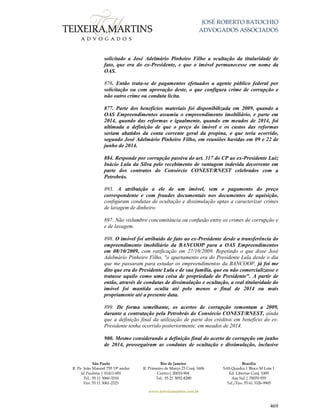 JOSÉ ROBERTO BATOCHIO
ADVOGADOS ASSOCIADOS
São Paulo
R. Pe. João Manuel 755 19º andar
Jd Paulista | 01411-001
Tel.: 55 11 3060-3310
Fax: 55 11 3061-2323
Rio de Janeiro
R. Primeiro de Março 23 Conj. 1606
Centro| 20010-904 
Tel.: 55 21 3852-8280
Brasília
SAS Quadra 1 Bloco M Lote 1
Ed. Libertas Conj. 1009
Asa Sul | 70070-935
Tel./Fax: 55 61 3326-9905
www.teixeiramartins.com.br
469
solicitado a José Adelmário Pinheiro Filho a ocultação da titularidade de
fato, que era do ex-Presidente, e que o imóvel permanecesse em nome da
OAS.
876. Então trata-se de pagamentos efetuados a agente público federal por
solicitação ou com aprovação deste, o que configura crime de corrupção e
não outro crime ou conduta lícita.
877. Parte dos benefícios materiais foi disponibilizada em 2009, quando a
OAS Empreendimentos assumiu o empreendimento imobiliário, e parte em
2014, quando das reformas e igualmente, quando em meados de 2014, foi
ultimada a definição de que o preço do imóvel e os custos das reformas
seriam abatidos da conta corrente geral da propina, o que teria ocorrido,
segundo José Adelmário Pinheiro Filho, em reuniões havidas em 09 e 22 de
junho de 2014.
884. Responde por corrupção passiva do art. 317 do CP ao ex-Presidente Luiz
Inácio Lula da Silva pelo recebimento de vantagem indevida decorrente em
parte dos contratos do Consórcio CONEST/RNEST celebrados com a
Petrobrás.
893. A atribuição a ele de um imóvel, sem o pagamento do preço
correspondente e com fraudes documentais nos documentos de aquisição,
configuram condutas de ocultação e dissimulação aptas a caracterizar crimes
de lavagem de dinheiro.
897. Não vislumbro concomitância ou confusão entre os crimes de corrupção e
e de lavagem.
898. O imóvel foi atribuído de fato ao ex-Presidente desde a transferência do
empreendimento imobiliário da BANCOOP para a OAS Empreendimentos
em 08/10/2009, com ratificação em 27/10/2009. Repetindo o que disse José
Adelmário Pinheiro Filho, "o apartamento era do Presidente Lula desde o dia
que me passaram para estudar os empreendimentos da BANCOOP, já foi me
dito que era do Presidente Lula e de sua família, que eu não comercializasse e
tratasse aquilo como uma coisa de propriedade do Presidente". A partir de
então, através de condutas de dissimulação e ocultação, a real titularidade do
imóvel foi mantida oculta até pelo menos o final de 2014 ou mais
propriamente até a presente data.
899. De forma semelhante, os acertos de corrupção remontam a 2009,
durante a contratação pela Petrobrás do Consórcio CONEST/RNEST, ainda
que a definição final da utilização de parte dos créditos em benefício do ex-
Presidente tenha ocorrido posteriormente, em meados de 2014.
900. Mesmo considerando a definição final do acerto de corrupção em junho
de 2014, prosseguiram as condutas de ocultação e dissimulação, inclusive
 