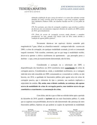 JOSÉ ROBERTO BATOCHIO
ADVOGADOS ASSOCIADOS
São Paulo
R. Pe. João Manuel 755 19º andar
Jd Paulista | 01411-001
Tel.: 55 11 3060-3310
Fax: 55 11 3061-2323
Rio de Janeiro
R. Primeiro de Março 23 Conj. 1606
Centro| 20010-904 
Tel.: 55 21 3852-8280
Brasília
SAS Quadra 1 Bloco M Lote 1
Ed. Libertas Conj. 1009
Asa Sul | 70070-935
Tel./Fax: 55 61 3326-9905
www.teixeiramartins.com.br
471
ultimada a definição de que o preço do imóvel e os custos das reformas seriam
abatidos da conta corrente geral da propina, o que teria ocorrido, segundo
José Adelmário Pinheiro Filho, em reuniões havidas em 09 e 22 de junho de
2014.
878. Foi, portanto, um crime de corrupção complexo e que envolveu a prática
de diversos atos em momentos temporais distintos de outubro de 2009 a junho
de 2014, aproximadamente.
879. Parte do acerto de corrupção ocorreu ainda durante o mandato
presidencial, ou seja, quando Luiz Inácio Lula da Silva ainda detinha a
condição de agente público federal”.
Novamente denota-se um equívoco técnico cometido pelo
magistrado de 1ª grau. Afinal, se o benefício material – vantagem indevida – ocorreu em
2009, o crime de corrupção, em qualquer modalidade aventada, já teria se consumado
naquele momento. Vale ressaltar, entretanto, que no que tange à modalidade receber,
dever-se-ia apontar o efetivo recebimento do apartamento – que pressupõe posse e
desfrute – o que, como já exaustivamente demonstrado, não foi feito.
Considerando a aceitação ou a solicitação em 2009, a
disponibilização dos benefícios em 2014 constituiria mero exaurimento do crime de
corrupção passiva. Considerando-se, ainda, a modalidade recebimento, ou a vantagem
indevida teria sido concedida em 2009, consumando-se e exaurindo-se o delito, ou não
haveria, em 2014, a qualidade de funcionário público pelo agente ativo do crime de
corrupção passiva, que é elementar do tipo e, portanto, sua ausência implicaria a
atipicidade da conduta. Há, assim, uma evidente confusão, na sentença, não apenas
acerca da modalidade do crime de corrupção passiva, mas também acerca do que
constituiria o exaurimento e a consumação do crime.
Com efeito, não há o que se falar no referido delito após o período
de dezembro de 2010, quando o Apelante não era mais funcionário público. E, ainda
que se cogitasse essa possibilidade, deveria ter sido demonstrado: (i) a presença de outro
funcionário público, hipótese em que poderia se cogitar da reprimenda na modalidade
 