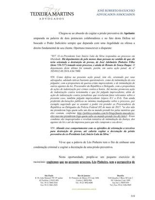 JOSÉ ROBERTO BATOCHIO
ADVOGADOS ASSOCIADOS
São Paulo
R. Pe. João Manuel 755 19º andar
Jd Paulista | 01411-001
Tel.: 55 11 3060-3310
Fax: 55 11 3061-2323
Rio de Janeiro
R. Primeiro de Março 23 Conj. 1606
Centro| 20010-904 
Tel.: 55 21 3852-8280
Brasília
SAS Quadra 1 Bloco M Lote 1
Ed. Libertas Conj. 1009
Asa Sul | 70070-935
Tel./Fax: 55 61 3326-9905
www.teixeiramartins.com.br
319
Chegou-se ao absurdo de cogitar a prisão preventiva do Apelante
amparada na palavra de dois potenciais colaboradores e no fato desta Defesa ter
buscado o Poder Judiciário sempre que deparada com uma ilegalidade ou ofensa a
direito fundamental de seu cliente. Oportuno transcrever o disparate:
“957. O ex-Presidente Luiz Inácio Lula da Silva respondeu ao processo em
liberdade. Há depoimentos de pelo menos duas pessoas no sentido de que ele
teria orientado a destruição de provas, de José Adelmário Pinheiro Filho
(itens 536-537) tomado neste processo, e ainda de Renato de Souza Duque. O
depoimento deste último foi tomado, porém, em outra ação penal, de nº
5054932-88.2016.4.04.7000.
958. Como defesa na presente ação penal, tem ele, orientado por seus
advogados, adotado táticas bastante questionáveis, como de intimidação do ora
julgador, com a propositura de queixa-crime improcedente, e de intimidação de
outros agentes da lei, Procurador da República e Delegado, com a propositura
de ações de indenização por crimes contra a honra. Até mesmo promoveu ação
de indenização contra testemunha e que foi julgada improcedente, além de
ação de indenização contra jornalistas que revelaram fatos relevantes sobre o
presente caso, também julgada improcedente (tópico II.1 a II.4). Tem ainda
proferido declarações públicas no mínimo inadequadas sobre o processo, por
exemplo sugerindo que se assumir o poder irá prender os Procuradores da
República ou Delegados da Polícia Federal (05 de maio de 2017, "se eles não
me prenderem logo quem sabe um dia eu mando prendê-los pelas mentiras que
eles contam, conforme http://politica.estadao.com.br/blogs/fausto-macedo/se-
eles-nao-me-prenderem-logo-quem-sabe-eu-mando-prende-los-diz-lula/). Essas
condutas são inapropriadas e revelam tentativa de intimidação da Justiça, dos
agentes da lei e até da imprensa para que não cumpram o seu dever.
959. Aliando esse comportamento com os episódios de orientação a terceiros
para destruição de provas, até caberia cogitar a decretação da prisão
preventiva do ex-Presidente Luiz Inácio Lula da Silva.”
Vê-se que a palavra de Léo Pinheiro tem o fito de embasar uma
condenação criminal e cogitar a decretação de uma prisão preventiva.
Nesta oportunidade, propõe-se um pequeno exercício de
raciocínio: cogitemos que no presente processo, Léo Pinheiro, sem a perspectiva de
 