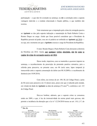 JOSÉ ROBERTO BATOCHIO
ADVOGADOS ASSOCIADOS
São Paulo
R. Pe. João Manuel 755 19º andar
Jd Paulista | 01411-001
Tel.: 55 11 3060-3310
Fax: 55 11 3061-2323
Rio de Janeiro
R. Primeiro de Março 23 Conj. 1606
Centro| 20010-904 
Tel.: 55 21 3852-8280
Brasília
SAS Quadra 1 Bloco M Lote 1
Ed. Libertas Conj. 1009
Asa Sul | 70070-935
Tel./Fax: 55 61 3326-9905
www.teixeiramartins.com.br
472
participação – o que não foi aventado na sentença; ou (ii) a correlação entre a suposta
vantagem indevida e a conduta relacionada à função pública, o que também não
ocorreu.
Vale rememorar que a imputação pelo crime de corrupção passiva
ao Apelante se deu pela suposta indicação e manutenção de Paulo Roberto Costa e
Renato Duque no cargo. Ainda que fosse possível considerar que o Presidente da
República possuía tal poder, esse ato só poderia ser atribuído ao Apelante até 2010 —
ou seja, até o momento em que o Apelante exerceu o cargo de Presidente da República.
E mais: Renato Duque e Paulo Roberto Costa deixaram a diretoria
da Petrobras em 2012. Assim, por qualquer vértice abordado, não há como se
cogitar do crime de corrupção passiva até 2014.
Desse modo, imperioso, caso se mantenha o quantum imposto na
sentença, o reconhecimento da prescrição da pretensão punitiva retroativa, pois a
referida pena prescreve, no presente caso, em 06 (seis) anos, lapso temporal já
transcorrido entre a suposta consumação do delito (em 08.10.2009) e o recebimento da
denúncia (em 19.09.2016).
Com efeito, nos termos do art. 109, III, do Código Penal, a pena
de 06 (seis) anos prescreve em 12 (doze) anos, prazo este que é reduzido pela metade,
em virtude da idade do Apelante na data da sentença (72 anos301
), conforme o art. 115
do Código Penal.
Deve-se lembrar, ademais, que o suposto crime se consumou
ainda em 2009, o que, à luz da irretroatividade da norma penal mais gravosa, não
permite a incidência da alteração que a Lei nº 12.234/2010 trouxe ao art. 110, § 1º, do
301
Doc. 06.
 