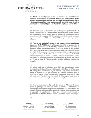 JOSÉ ROBERTO BATOCHIO
ADVOGADOS ASSOCIADOS
São Paulo
R. Pe. João Manuel 755 19º andar
Jd Paulista | 01411-001
Tel.: 55 11 3060-3310
Fax: 55 11 3061-2323
Rio de Janeiro
R. Primeiro de Março 23 Conj. 1606
Centro| 20010-904 
Tel.: 55 21 3852-8280
Brasília
SAS Quadra 1 Bloco M Lote 1
Ed. Libertas Conj. 1009
Asa Sul | 70070-935
Tel./Fax: 55 61 3326-9905
www.teixeiramartins.com.br
474
307. Afinal, nem a configuração do crime de corrupção, que se satisfaz com a
solicitação ou a aceitação da vantagem indevida pelo agente público, nem a
caracterização do crime de lavagem, que pressupõe estratagemas de ocultação
e dissimulação, exigiriam para sua consumação a transferência formal da
propriedade do Grupo OAS para o ex-Presidente Luiz Inácio Lula da Silva.
[...]
368. Por outro lado, há documentos que revelam que o apartamento 174-A,
duplex, Edifício Navia do Empreendimento Mar Cantábrico, depois alterado
para apartamento 164-A, triplex, Edifício Salinas, do Condomínio Solaris,
nunca foi posto à venda pela OAS Empreendimentos desde que ela assumiu o
empreendimento imobiliário em 08/10/2009, o que indica que estava
reservado.
369. Prova de que este imóvel estava reservado pode ser encontrada ainda em
documentos da BANCOOP. Foi realizada perícia sobre os equipamentos de
informática apreendidos na BANCOOP, conforme processo de busca e
apreensão acima referido (decisão de 21/01/2016, evento 9, no processo
5061744-83.2015.4.04.7000), sendo produzido o Laudo 368/2016 pelos peritos
da Polícia Federal (evento 214, arquivo anexo2). Entre os arquivos, consta
relação das unidades do Mar Cantábrico e a situação deles em 09/12/2008,
conforme reprodução no evento 3, comp197. Apesar da referência à Marisa
Letícia Lula da Silva como adquirente do apartamento 141, consta, em relação
ao 174, que se trata de "Vaga reservada", a única unidade a encontrar tal
anotação.
[...]
525. Afirma ainda que foi orientado, já em 2009, que o apartamento triplex,
164-A, pertenceria à família do Presidente Luiz Inácio Lula da Silva e que a
OAS não poderia comercializá-lo para terceiro. Foi, porém, autorizado a
vender a unidade 141-A, que constava no contrato celebrado entre a
BANCOOP e Marisa Letícia Lula da Silva. Em nenhum momento, foi a ele
informado que o Presidente Luiz Inácio Lula da Silva pagaria a diferença de
preço entre o apartamento simples e o apartamento triplex.
[...]
603. Desde o início, o que se depreende das rasuras na "Proposta de adesão
sujeita à aprovação" e ainda do termo de adesão e compromisso de
participação com referência expressa ao apartamento 174, que, embora não
assinado, foi apreendido na residência do ex-Presidente, havia intenção oculta
de aquisição do apartamento 174-A, que tornou-se posteriormente o
apartamento 164-A, triplex, Edifício Salinas, Condomínio Solaris, no Guarujá.
[...]
 