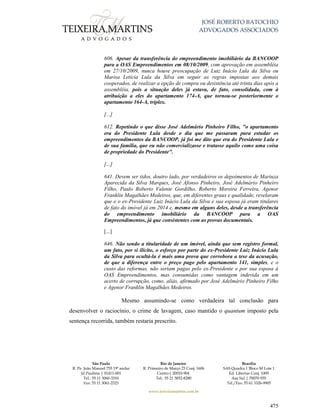 JOSÉ ROBERTO BATOCHIO
ADVOGADOS ASSOCIADOS
São Paulo
R. Pe. João Manuel 755 19º andar
Jd Paulista | 01411-001
Tel.: 55 11 3060-3310
Fax: 55 11 3061-2323
Rio de Janeiro
R. Primeiro de Março 23 Conj. 1606
Centro| 20010-904 
Tel.: 55 21 3852-8280
Brasília
SAS Quadra 1 Bloco M Lote 1
Ed. Libertas Conj. 1009
Asa Sul | 70070-935
Tel./Fax: 55 61 3326-9905
www.teixeiramartins.com.br
475
606. Apesar da transferência do empreendimento imobiliário da BANCOOP
para a OAS Empreendimentos em 08/10/2009, com aprovação em assembléia
em 27/10/2009, nunca houve preocupação de Luiz Inácio Lula da Silva ou
Marisa Letícia Lula da Silva em seguir as regras impostas aos demais
cooperados, de realizar a opção de compra ou desistência até trinta dias após a
assembléia, pois a situação deles já estava, de fato, consolidada, com à
atribuição a eles do apartamento 174-A, que tornou-se posteriormente o
apartamento 164-A, triplex.
[...]
612. Repetindo o que disse José Adelmário Pinheiro Filho, "o apartamento
era do Presidente Lula desde o dia que me passaram para estudar os
empreendimentos da BANCOOP, já foi me dito que era do Presidente Lula e
de sua família, que eu não comercializasse e tratasse aquilo como uma coisa
de propriedade do Presidente".
[...]
641. Devem ser tidos, doutro lado, por verdadeiros os depoimentos de Mariuza
Aparecida da Silva Marques, José Afonso Pinheiro, José Adelmário Pinheiro
Filho, Paulo Roberto Valente Gordilho, Roberto Moreira Ferreira, Agenor
Franklin Magalhães Medeiros, que, em diferentes graus e qualidade, revelaram
que e o ex-Presidente Luiz Inácio Lula da Silva e sua esposa já eram titulares
de fato do imóvel já em 2014 e, mesmo em alguns deles, desde a transferência
do empreendimento imobiliário da BANCOOP para a OAS
Empreendimentos, já que consistentes com as provas documentais.
[...]
646. Não sendo a titularidade de um imóvel, ainda que sem registro formal,
um fato, por si ilícito, o esforço por parte do ex-Presidente Luiz Inácio Lula
da Silva para ocultá-la é mais uma prova que corrobora a tese da acusação,
de que a diferença entre o preço pago pelo apartamento 141, simples, e o
custo das reformas, não seriam pagas pelo ex-Presidente e por sua esposa à
OAS Empreendimentos, mas consumidas como vantagem indevida em um
acerto de corrupção, como, aliás, afirmado por José Adelmário Pinheiro Filho
e Agenor Franklin Magalhães Medeiros.
Mesmo assumindo-se como verdadeira tal conclusão para
desenvolver o raciocínio, o crime de lavagem, caso mantido o quantum imposto pela
sentença recorrida, também restaria prescrito.
 