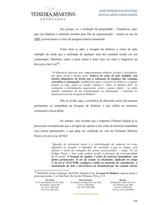 JOSÉ ROBERTO BATOCHIO
ADVOGADOS ASSOCIADOS
São Paulo
R. Pe. João Manuel 755 19º andar
Jd Paulista | 01411-001
Tel.: 55 11 3060-3310
Fax: 55 11 3061-2323
Rio de Janeiro
R. Primeiro de Março 23 Conj. 1606
Centro| 20010-904 
Tel.: 55 21 3852-8280
Brasília
SAS Quadra 1 Bloco M Lote 1
Ed. Libertas Conj. 1009
Asa Sul | 70070-935
Tel./Fax: 55 61 3326-9905
www.teixeiramartins.com.br
476
Isso porque, se a ocultação da propriedade – frisando-se, aqui,
que essa hipótese é admitida somente para fins de argumentação – remete ao ano de
2009, já nesta época o crime de lavagem restaria consumado.
Como bem se sabe, a lavagem de dinheiro é crime de ação
múltipla, de modo que a realização de qualquer uma das condutas resulta em sua
consumação. Oportuno, sobre o tema, trazer a lume uma vez mais o magistério de
BADARÓ e BOTTINI
302
:
“O dispositivo descreve dois comportamentos distintos (ocultar e dissimular),
aos quais atrela a mesma pena. Trata-se de crime de ação múltipla, com
núcleos disjuntivos, de forma que a realização de qualquer das condutas
concretiza a consumação. Inadmissível aqui o concurso de delitos se o agente
pratica as duas ações no mesmo contexto e sobre os mesmos bens. As
ocultações e dissimulações sequenciais, sobre o mesmo objeto – ou sobre
aqueles resultantes de sua transformação ou substituição – consistem no
mesmo processo de lavagem de dinheiro”.
Não se olvida, aqui, a existência de discussão acerca da natureza
permanente ou instantânea da lavagem de dinheiro, o que reflete no momento
consumativo desse delito.
No entanto, vale ressaltar que o Supremo Tribunal Federal já se
posicionou reconhecendo que a lavagem de capitais é um crime de natureza instantânea
com efeitos permanentes, o que pode ser verificado no voto do Eminente Ministro
MARCO AURÉLIO na AP 863:
“Questão de relevância maior é a determinação da natureza do crime
imputado ao acusado. A depender da conclusão a que se chegue, será
distinto o início da contagem dos prazos prescricionais – artigo 111 do
Código Penal –, bem como poderá incidir o princípio da irretroatividade
da lei penal. A lavagem de capitais é crime de natureza instantânea, com
efeitos permanentes. O ato de ocultar ou dissimular, tipificado no artigo
1º da Lei nº 9.613/1998, configura o delito no momento do cometimento. A
manutenção do bem é decorrência ou desdobramento da conduta inicial.
302
BADARÓ, Gustavo Henrique; BOTTINI, Pierpaolo Cruz. Lavagem de Dinheiro: aspectos penais e
processuais penais. 3. ed. São Paulo: Revista dos Tribunais, 2016, p. 119.
 