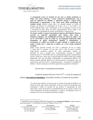 JOSÉ ROBERTO BATOCHIO
ADVOGADOS ASSOCIADOS
São Paulo
R. Pe. João Manuel 755 19º andar
Jd Paulista | 01411-001
Tel.: 55 11 3060-3310
Fax: 55 11 3061-2323
Rio de Janeiro
R. Primeiro de Março 23 Conj. 1606
Centro| 20010-904 
Tel.: 55 21 3852-8280
Brasília
SAS Quadra 1 Bloco M Lote 1
Ed. Libertas Conj. 1009
Asa Sul | 70070-935
Tel./Fax: 55 61 3326-9905
www.teixeiramartins.com.br
477
A consumação ocorre no instante do ato, mas os efeitos perduram no
tempo. Em outras palavras, o crime consuma-se imediatamente, com a
ação de emprestar ao dinheiro a aparência própria a origem lícita,
funcionando a manutenção e uso como mero efeito permanente da
conduta inicial. Idêntica óptica deve ser adotada quanto ao delito de
lavagem de dinheiro na modalidade do inciso I do § 1º do artigo 1º do
mesmo diploma legal, cuja consumação se dá no momento em que ocorre
a conversão do ativo ilícito em ativos aparentemente lícitos, sendo o ato
praticado com a finalidade de ocultar ou dissimular a origem ilícita”.
No mesmo sentido é o parecer da professora doutora Ada Pelegrini Grinover,
anexado ao memorial apresentado pela defesa, para quem a
lavagem de dinheiro, nas modalidades previstas na cabeça do artigo 1º da
Lei nº 9.613/1988 é crime de estado ou, na linguagem tradicional, delito
instantâneo de efeitos permanentes. Segundo a doutrinadora, a
consumação se verifica na ocasião na qual cometida a conduta que faz
surgir o estado novo – ainda que os efeitos, ou o novo estado, perdurem
no tempo.
Então, traça paralelo levando em conta a aplicação da lei no tempo.
A assim não se concluir, ter-se-á que, ante o fato de haver ocorrido
elastecimento normativo quanto ao crime antecedente, poderá ser
aplicada lei nova a prática que, anteriormente, presente a redação
primitiva da Lei nº 9.613/1998, não era considerada tipo penal. Citando Roxin,
aponta: ainda que o autor siga se aproveitando do estado criado pela conduta
perpetrada, isso não pressupõe continuidade ou permanência delitiva. Em
síntese, quando efetuado depósito em conta bancária no estrangeiro, quer em
nome do réu, quer de terceiro – interposta pessoa –, procedeu-se à lavagem do
dinheiro. Tanto é assim que certo banco questionou a aparência criminosa”.
Diverso não é o entendimento doutrinário.
Conforme apontam BADARÓ e BOTTINI
303
, o crime de lavagem de
dinheiro tem natureza instantânea, consumado, portanto, no instante de sua prática:
“E, pelo prisma objetivo, nos parece que os crimes de lavagem de dinheiro, na
forma do caput, têm caráter instantâneo. O ato de ocultar ou dissimular torna
consumado o delito no instante de sua prática. A manutenção do bem
mascarado é mera decorrência ou desdobramento do ato inicial. Trata-se de
crime instantâneo de efeitos permanentes, no qual a consumação ocorre no
instante do ato, mas seus efeitos perduram no tempo”.
303
BADARÓ, Gustavo Henrique; BOTTINI, Pierpaolo Cruz. Lavagem de Dinheiro: aspectos penais e
processuais penais. 3. ed. São Paulo: Revista dos Tribunais, 2016, p. 135.
 
