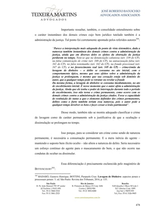 JOSÉ ROBERTO BATOCHIO
ADVOGADOS ASSOCIADOS
São Paulo
R. Pe. João Manuel 755 19º andar
Jd Paulista | 01411-001
Tel.: 55 11 3060-3310
Fax: 55 11 3061-2323
Rio de Janeiro
R. Primeiro de Março 23 Conj. 1606
Centro| 20010-904 
Tel.: 55 21 3852-8280
Brasília
SAS Quadra 1 Bloco M Lote 1
Ed. Libertas Conj. 1009
Asa Sul | 70070-935
Tel./Fax: 55 61 3326-9905
www.teixeiramartins.com.br
478
Importante ressaltar, também, o consolidado entendimento sobre
o caráter instantâneo dos demais crimes cujo bem jurídico tutelado também é a
administração da justiça. Tal ponto foi corretamente apontado pelos referidos autores304
:
“Parece a interpretação mais adequada do ponto de vista sistemático, dada a
natureza também instantânea dos demais crimes contra a administração da
justiça, ainda que em diversos deles os efeitos da obstrução da justiça
perdurem no tempo. Note-se que na denunciação caluniosa (art. 339 do CP),
na falsa comunicação de crime (art. 340 do CP), na autoacusação falsa (art.
341 do CP), no falso testemunho (art. 342 do CP), na fraude processual (art.
347 do CP), e no favorecimento real (art. 349 do CP) – crime-irmão da
lavagem de dinheiro – o delito se consuma no ato inicial, com o
comportamento típico, mesmo que seus efeitos sobre a administração da
justiça se prolonguem, e mesmo que sua cessação esteja sob domínio do
autor, que a qualquer tempo pode se retratar ou revelar a fraude
Da mesma forma, a lavagem de dinheiro se consuma imediatamente, no ato
de encobrimento inicial. É nesse momento que o autor afeta a administração
da justiça. Ainda que ele tenha o poder de interrupção durante todo o período
de encobrimento, isso não torna o crime permanente, como ocorre com os
demais crimes contra a administração da justiça citados. Fosse a capacidade
de restituição do status a quo o elemento definidor dos crimes permanentes,
delitos como o furto também teriam essa natureza, pois o autor pode a
qualquer tempo devolver os bens e fazer cessar a lesão patrimonial”.
Desse modo, também não se mostra adequado classificar o crime
de lavagem como de caráter permanente sob a justificativa de que a ocultação e
dissimulação se prolongam no tempo.
Isso porque, para se considerar um crime como sendo de natureza
permanente, é necessária a consumação permanente. E a mera inércia do agente –
mantendo o suposto bem ilícito oculto – não altera a natureza do delito. Seria necessário
um esforço contínuo do agente para o mascaramento do bem, o que não ocorre nas
condutas de ocultar ou dissimular.
Essa diferenciação é precisamente esclarecida pelo magistério de
BITTENCOURT
305
:
304
BADARÓ, Gustavo Henrique; BOTTINI, Pierpaolo Cruz. Lavagem de Dinheiro: aspectos penais e
processuais penais. 3. ed. São Paulo: Revista dos Tribunais, 2016, p. 135.
 