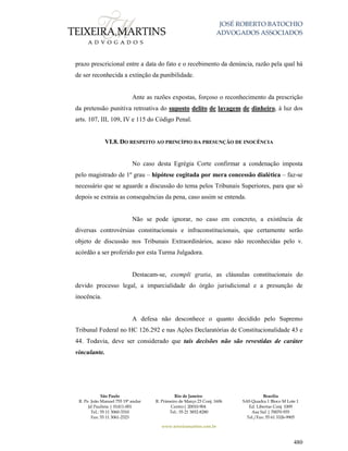 JOSÉ ROBERTO BATOCHIO
ADVOGADOS ASSOCIADOS
São Paulo
R. Pe. João Manuel 755 19º andar
Jd Paulista | 01411-001
Tel.: 55 11 3060-3310
Fax: 55 11 3061-2323
Rio de Janeiro
R. Primeiro de Março 23 Conj. 1606
Centro| 20010-904 
Tel.: 55 21 3852-8280
Brasília
SAS Quadra 1 Bloco M Lote 1
Ed. Libertas Conj. 1009
Asa Sul | 70070-935
Tel./Fax: 55 61 3326-9905
www.teixeiramartins.com.br
480
prazo prescricional entre a data do fato e o recebimento da denúncia, razão pela qual há
de ser reconhecida a extinção da punibilidade.
Ante as razões expostas, forçoso o reconhecimento da prescrição
da pretensão punitiva retroativa do suposto delito de lavagem de dinheiro, à luz dos
arts. 107, III, 109, IV e 115 do Código Penal.
VI.8. DO RESPEITO AO PRINCÍPIO DA PRESUNÇÃO DE INOCÊNCIA
No caso desta Egrégia Corte confirmar a condenação imposta
pelo magistrado de 1º grau – hipótese cogitada por mera concessão dialética – faz-se
necessário que se aguarde a discussão do tema pelos Tribunais Superiores, para que só
depois se extraia as consequências da pena, caso assim se entenda.
Não se pode ignorar, no caso em concreto, a existência de
diversas controvérsias constitucionais e infraconstitucionais, que certamente serão
objeto de discussão nos Tribunais Extraordinários, acaso não reconhecidas pelo v.
acórdão a ser proferido por esta Turma Julgadora.
Destacam-se, exempli gratia, as cláusulas constitucionais do
devido processo legal, a imparcialidade do órgão jurisdicional e a presunção de
inocência.
A defesa não desconhece o quanto decidido pelo Supremo
Tribunal Federal no HC 126.292 e nas Ações Declaratórias de Constitucionalidade 43 e
44. Todavia, deve ser considerado que tais decisões não são revestidas de caráter
vinculante.
 