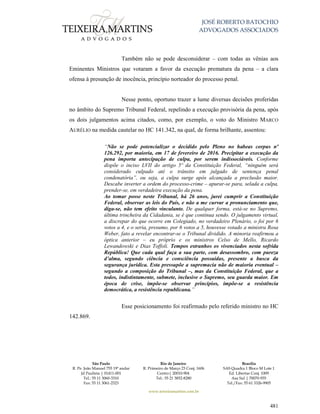 JOSÉ ROBERTO BATOCHIO
ADVOGADOS ASSOCIADOS
São Paulo
R. Pe. João Manuel 755 19º andar
Jd Paulista | 01411-001
Tel.: 55 11 3060-3310
Fax: 55 11 3061-2323
Rio de Janeiro
R. Primeiro de Março 23 Conj. 1606
Centro| 20010-904 
Tel.: 55 21 3852-8280
Brasília
SAS Quadra 1 Bloco M Lote 1
Ed. Libertas Conj. 1009
Asa Sul | 70070-935
Tel./Fax: 55 61 3326-9905
www.teixeiramartins.com.br
481
Também não se pode desconsiderar – com todas as vênias aos
Eminentes Ministros que votaram a favor da execução prematura da pena – a clara
ofensa à presunção de inocência, princípio norteador do processo penal.
Nesse ponto, oportuno trazer a lume diversas decisões proferidas
no âmbito do Supremo Tribunal Federal, repelindo a execução provisória da pena, após
os dois julgamentos acima citados, como, por exemplo, o voto do Ministro MARCO
AURÉLIO na medida cautelar no HC 141.342, na qual, de forma brilhante, assentou:
“Não se pode potencializar o decidido pelo Pleno no habeas corpus nº
126.292, por maioria, em 17 de fevereiro de 2016. Precipitar a execução da
pena importa antecipação de culpa, por serem indissociáveis. Conforme
dispõe o inciso LVII do artigo 5º da Constituição Federal, “ninguém será
considerado culpado até o trânsito em julgado de sentença penal
condenatória”, ou seja, a culpa surge após alcançada a preclusão maior.
Descabe inverter a ordem do processo-crime – apurar-se para, selada a culpa,
prender-se, em verdadeira execução da pena.
Ao tomar posse neste Tribunal, há 26 anos, jurei cumprir a Constituição
Federal, observar as leis do País, e não a me curvar a pronunciamento que,
diga-se, não tem efeito vinculante. De qualquer forma, está-se no Supremo,
última trincheira da Cidadania, se é que continua sendo. O julgamento virtual,
a discrepar do que ocorre em Colegiado, no verdadeiro Plenário, o foi por 6
votos a 4, e o seria, presumo, por 6 votos a 5, houvesse votado a ministra Rosa
Weber, fato a revelar encontrar-se o Tribunal dividido. A minoria reafirmou a
óptica anterior – eu próprio e os ministros Celso de Mello, Ricardo
Lewandowski e Dias Toffoli. Tempos estranhos os vivenciados nesta sofrida
República! Que cada qual faça a sua parte, com desassombro, com pureza
d’alma, segundo ciência e consciência possuídas, presente a busca da
segurança jurídica. Esta pressupõe a supremacia não de maioria eventual –
segundo a composição do Tribunal –, mas da Constituição Federal, que a
todos, indistintamente, submete, inclusive o Supremo, seu guarda maior. Em
época de crise, impõe-se observar princípios, impõe-se a resistência
democrática, a resistência republicana.”
Esse posicionamento foi reafirmado pelo referido ministro no HC
142.869.
 