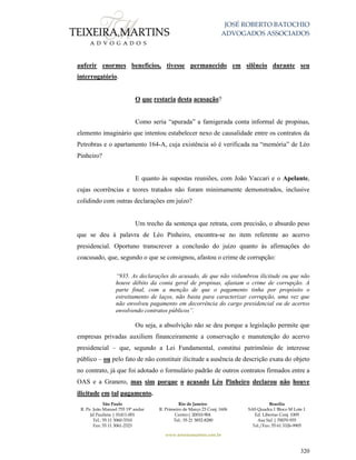 JOSÉ ROBERTO BATOCHIO
ADVOGADOS ASSOCIADOS
São Paulo
R. Pe. João Manuel 755 19º andar
Jd Paulista | 01411-001
Tel.: 55 11 3060-3310
Fax: 55 11 3061-2323
Rio de Janeiro
R. Primeiro de Março 23 Conj. 1606
Centro| 20010-904 
Tel.: 55 21 3852-8280
Brasília
SAS Quadra 1 Bloco M Lote 1
Ed. Libertas Conj. 1009
Asa Sul | 70070-935
Tel./Fax: 55 61 3326-9905
www.teixeiramartins.com.br
320
auferir enormes benefícios, tivesse permanecido em silêncio durante seu
interrogatório.
O que restaria desta acusação?
Como seria “apurada” a famigerada conta informal de propinas,
elemento imaginário que intentou estabelecer nexo de causalidade entre os contratos da
Petrobras e o apartamento 164-A, cuja existência só é verificada na “memória” de Léo
Pinheiro?
E quanto às supostas reuniões, com João Vaccari e o Apelante,
cujas ocorrências e teores tratados não foram minimamente demonstrados, inclusive
colidindo com outras declarações em juízo?
Um trecho da sentença que retrata, com precisão, o absurdo peso
que se deu à palavra de Léo Pinheiro, encontra-se no item referente ao acervo
presidencial. Oportuno transcrever a conclusão do juízo quanto às afirmações do
coacusado, que, segundo o que se consignou, afastou o crime de corrupção:
“935. As declarações do acusado, de que não vislumbrou ilicitude ou que não
houve débito da conta geral de propinas, afastam o crime de corrupção. A
parte final, com a menção de que o pagamento tinha por propósito o
estreitamento de laços, não basta para caracterizar corrupção, uma vez que
não envolveu pagamento em decorrência do cargo presidencial ou de acertos
envolvendo contratos públicos”.
Ou seja, a absolvição não se deu porque a legislação permite que
empresas privadas auxiliem financeiramente a conservação e manutenção do acervo
presidencial – que, segundo a Lei Fundamental, constitui patrimônio de interesse
público – ou pelo fato de não constituir ilicitude a ausência de descrição exata do objeto
no contrato, já que foi adotado o formulário padrão de outros contratos firmados entre a
OAS e a Granero, mas sim porque o acusado Léo Pinheiro declarou não houve
ilicitude em tal pagamento.
 