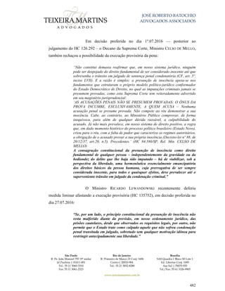 JOSÉ ROBERTO BATOCHIO
ADVOGADOS ASSOCIADOS
São Paulo
R. Pe. João Manuel 755 19º andar
Jd Paulista | 01411-001
Tel.: 55 11 3060-3310
Fax: 55 11 3061-2323
Rio de Janeiro
R. Primeiro de Março 23 Conj. 1606
Centro| 20010-904 
Tel.: 55 21 3852-8280
Brasília
SAS Quadra 1 Bloco M Lote 1
Ed. Libertas Conj. 1009
Asa Sul | 70070-935
Tel./Fax: 55 61 3326-9905
www.teixeiramartins.com.br
482
Em decisão proferida no dia 1º.07.2016 — posterior ao
julgamento do HC 126.292 – o Decano da Suprema Corte, Ministro CELSO DE MELLO,
também rechaçou a possibilidade da execução provisória da pena:
“Não constitui demasia reafirmar que, em nosso sistema jurídico, ninguém
pode ser despojado do direito fundamental de ser considerado inocente até que
sobrevenha o trânsito em julgado de sentença penal condenatória (CF, art. 5º,
inciso LVII). E a razão é simples: a presunção de inocência apoia-se nos
fundamentos que estruturam o próprio modelo político-jurídico conformador
do Estado Democrático de Direito, no qual as imputações criminais jamais se
presumem provadas, como esta Suprema Corte tem reiteradamente advertido
em seu magistério jurisprudencial:
‘AS ACUSAÇÕES PENAIS NÃO SE PRESUMEM PROVADAS: O ÔNUS DA
PROVA INCUMBE, EXCLUSIVAMENTE, A QUEM ACUSA – Nenhuma
acusação penal se presume provada. Não compete ao réu demonstrar a sua
inocência. Cabe, ao contrário, ao Ministério Público comprovar, de forma
inequívoca, para além de qualquer dúvida razoável, a culpabilidade do
acusado. Já não mais prevalece, em nosso sistema de direito positivo, a regra
que, em dado momento histórico do processo político brasileiro (Estado Novo),
criou para o réu, com a falta de pudor que caracteriza os regimes autoritários,
a obrigação de o acusado provar a sua própria inocência (Decreto-lei nº 88, de
20/12/37, art.20, n.5). Precedentes.’ (HC 84.580/SP, Rel. Min. CELSO DE
MELLO)
A consagração constitucional da presunção de inocência como direito
fundamental de qualquer pessoa – independentemente da gravidade ou da
hediondez do delito que lhe haja sido imputado – há de viabilizar, sob a
perspectiva da liberdade, uma hermenêutica essencialmente emancipatória
dos direitos básicos da pessoa humana, cuja prerrogativa de ser sempre
considerada inocente, para todos e quaisquer efeitos, deve prevalecer até o
superveniente trânsito em julgado da condenação criminal.”
O Ministro RICARDO LEWANDOWSKI recentemente deferiu
medida liminar afastando a execução provisória (HC 135752), em decisão proferida no
dia 27.07.2016:
“Se, por um lado, o princípio constitucional da presunção de inocência não
resta malferido diante da previsão, em nosso ordenamento jurídico, das
prisões cautelares, desde que observados os requisitos legais, por outro, não
permite que o Estado trate como culpado aquele que não sofreu condenação
penal transitada em julgado, sobretudo sem qualquer motivação idônea para
restringir antecipadamente sua liberdade.”
 