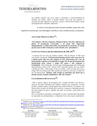 JOSÉ ROBERTO BATOCHIO
ADVOGADOS ASSOCIADOS
São Paulo
R. Pe. João Manuel 755 19º andar
Jd Paulista | 01411-001
Tel.: 55 11 3060-3310
Fax: 55 11 3061-2323
Rio de Janeiro
R. Primeiro de Março 23 Conj. 1606
Centro| 20010-904 
Tel.: 55 21 3852-8280
Brasília
SAS Quadra 1 Bloco M Lote 1
Ed. Libertas Conj. 1009
Asa Sul | 70070-935
Tel./Fax: 55 61 3326-9905
www.teixeiramartins.com.br
484
da custódia cautelar. Por essas razões, constatada a excepcionalidade da
situação em análise, defiro a medida liminar, para que seja suspensa a
execução da pena imposta ao paciente, até que o mérito deste habeas corpus
seja julgado pelo colegiado competente”.
A crítica à execução provisória da pena também emana dos mais
respeitáveis juristas que, com abordagem científica e com a melhor técnica, assentaram:
ALEXANDRE MORAIS DA ROSA
307
:
“Um ministro. Não foi o Supremo Tribunal Federal. Essa foi a diferença do
placar. O pensamento conservador e de quem não compreende
adequadamente o sentido democrático da presunção de inocência. O estrago
que faz uma escolha errada para a mais elevada corte. Aprendamos”.
LENIO LUIZ STRECK (um dos subscritores da ADC 44)308
:
“A maioria de seis votos fez política jurídica. Não fez Direito. O STF agiu
como poder constituinte. Foram pronunciamentos morais sobre como deve ser
o direito penal. Mas isso não compete ao STF. Interessante foi a tese da
interpretação conforme a Constituição do artigo 283. Só que foi proposta uma
interpretação para colocar o artigo 283 contra e não conforme a
Constituição. Uma jaboticaba. Criamos uma Auslegung gegen die Verfassung
(interpretação contra a CF)? Agora o STF está numa sinuca: face aos efeitos
cruzados de ADC e ADI (artigo 28 da Lei 9.828), o STF terá que dizer que o
artigo 283 é inconstitucional. Mas nenhum dos Ministros disse que o artigo 283
era inconstitucional. Ademais, estão erradas as manchetes que dizem que a
decisão vincula. Cautelar indeferida de ADC não vincula”.
CEZAR ROBERTO BITTENCOURT
309
:
“Não se ignora, diga-se de passagem, que o Estado brasileiro tem direito e
interesse em punir indivíduos que tenham condutas que contrariam a ordem
jurídica, podendo aplicar sanção àqueles que cometem ilícitos. No entanto, esse
direito-dever de punir do Estado deve conviver e respeitar a liberdade pessoal,
um bem jurídico do qual o cidadão não pode ser privado, senão dentro dos
limites legais.
Ora, os princípios e garantias consagradas no texto constitucional não podem
ser ignorados ou desrespeitados e a Suprema Corte está aí para reafirmá-los,
307
Disponível em http://www.conjur.com.br/2016-out-06/moro-aplaude-lenio-lamenta-veja-repercussao-
decisao-stf. Acesso em: 05 ago. 2017.
308
Disponível em http://www.conjur.com.br/2016-out-06/moro-aplaude-lenio-lamenta-veja-repercussao-
decisao-stf. Acesso em: 05 ago. 2017.
309
http://www.conjur.com.br/2016-fev-18/cezar-bittencourt-dia-terror-stf-rasga-constituicao
 