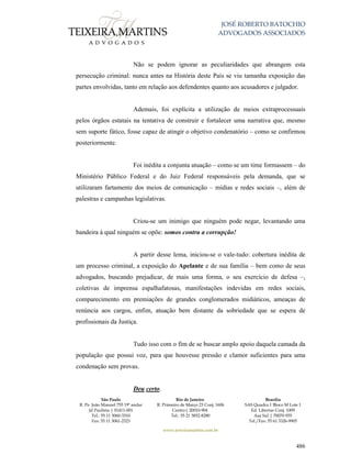 JOSÉ ROBERTO BATOCHIO
ADVOGADOS ASSOCIADOS
São Paulo
R. Pe. João Manuel 755 19º andar
Jd Paulista | 01411-001
Tel.: 55 11 3060-3310
Fax: 55 11 3061-2323
Rio de Janeiro
R. Primeiro de Março 23 Conj. 1606
Centro| 20010-904 
Tel.: 55 21 3852-8280
Brasília
SAS Quadra 1 Bloco M Lote 1
Ed. Libertas Conj. 1009
Asa Sul | 70070-935
Tel./Fax: 55 61 3326-9905
www.teixeiramartins.com.br
486
Não se podem ignorar as peculiaridades que abrangem esta
persecução criminal: nunca antes na História deste País se viu tamanha exposição das
partes envolvidas, tanto em relação aos defendentes quanto aos acusadores e julgador.
Ademais, foi explícita a utilização de meios extraprocessuais
pelos órgãos estatais na tentativa de construir e fortalecer uma narrativa que, mesmo
sem suporte fático, fosse capaz de atingir o objetivo condenatório – como se confirmou
posteriormente.
Foi inédita a conjunta atuação – como se um time formassem – do
Ministério Público Federal e do Juiz Federal responsáveis pela demanda, que se
utilizaram fartamente dos meios de comunicação – mídias e redes sociais –, além de
palestras e campanhas legislativas.
Criou-se um inimigo que ninguém pode negar, levantando uma
bandeira à qual ninguém se opõe: somos contra a corrupção!
A partir desse lema, iniciou-se o vale-tudo: cobertura inédita de
um processo criminal, a exposição do Apelante e de sua família – bem como de seus
advogados, buscando prejudicar, de mais uma forma, o seu exercício de defesa –,
coletivas de imprensa espalhafatosas, manifestações indevidas em redes sociais,
comparecimento em premiações de grandes conglomerados midiáticos, ameaças de
renúncia aos cargos, enfim, atuação bem distante da sobriedade que se espera de
profissionais da Justiça.
Tudo isso com o fim de se buscar amplo apoio daquela camada da
população que possui voz, para que houvesse pressão e clamor suficientes para uma
condenação sem provas.
Deu certo.
 