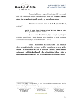 JOSÉ ROBERTO BATOCHIO
ADVOGADOS ASSOCIADOS
São Paulo
R. Pe. João Manuel 755 19º andar
Jd Paulista | 01411-001
Tel.: 55 11 3060-3310
Fax: 55 11 3061-2323
Rio de Janeiro
R. Primeiro de Março 23 Conj. 1606
Centro| 20010-904 
Tel.: 55 21 3852-8280
Brasília
SAS Quadra 1 Bloco M Lote 1
Ed. Libertas Conj. 1009
Asa Sul | 70070-935
Tel./Fax: 55 61 3326-9905
www.teixeiramartins.com.br
488
Certamente, é imensa a responsabilidade da decisão a ser tomada
neste caso. Assim como o é em relação a qualquer outro, visto que toda e qualquer
pessoa deve ser igualmente tratada perante a lei, sem mais, nem menos.
Pertinente, no momento, trazer citação de ALEXANDRE MORAIS
DA ROSA
311
:
“Operar no direito penal pressupõe enfrentar a grande mídia em que o
discurso punitivista é a palavra de ordem”.
O que se espera deste Tribunal, é que a atuação se paute pelos
princípios constitucionais e legais, tomando como único norte as provas produzidas
durante o procedimento e que deverão fundamentar a decisão.
Tem-se a certeza de que esta Egrégia Corte, à qual se recorre,
não se deixará influenciar por juízos paralelos emanados de parte da opinião
pública e de determinados veículos da imprensa, e decidirá, imparcialmente,
enobrecendo a atividade jurisdicional, a Lei, a Constituição Federal e todos os
direitos e garantias fundamentais nela previstos e conquistadas com duro esforço.
311
MORAIS DA ROSA, Alexandre. Teoria dos Jogos e Processo Penal, A Short Introduction, 2ª edição
revista e ampliada. Ed. Empório Modara, p. 44.
 