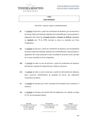 JOSÉ ROBERTO BATOCHIO
ADVOGADOS ASSOCIADOS
São Paulo
R. Pe. João Manuel 755 19º andar
Jd Paulista | 01411-001
Tel.: 55 11 3060-3310
Fax: 55 11 3061-2323
Rio de Janeiro
R. Primeiro de Março 23 Conj. 1606
Centro| 20010-904 
Tel.: 55 21 3852-8280
Brasília
SAS Quadra 1 Bloco M Lote 1
Ed. Libertas Conj. 1009
Asa Sul | 70070-935
Tel./Fax: 55 61 3326-9905
www.teixeiramartins.com.br
489
– VIII –
DOS PEDIDOS
Ante todo o exposto, requer-se preliminarmente:
(i) A nulidade do processo, a partir do recebimento da denúncia, por incompetência
da Justiça Federal da Subseção Judiciária de Curitiba/PR para o processamento e
julgamento dos crimes de corrupção passiva e lavagem de dinheiro imputados
ao Apelante (art. 70 do CPP), devendo os autos ser remetidos aos Foros
Competentes;
(ii) A nulidade do processo, a partir do recebimento da denúncia, por incompetência
da Justiça Federal da Subseção Judiciária de Curitiba/PR para o processamento e
julgamento dos crimes praticados contra sociedade de economia mista, devendo
ser os autos remetidos ao Foro Competente;
(iii) A nulidade de todos os atos do processo, a partir do recebimento da denúncia,
pela patente suspeição do magistrado que conduziu o processo;
(iv) A nulidade de todos os atos do processo, a partir do oferecimento da denúncia,
pelos sucessivos indeferimentos de produção de provas, que implicaram
cerceamento de defesa;
(v) A nulidade da sentença, por violar o princípio da correlação entre a sentença e a
denúncia;
(vi) A nulidade da sentença, por patente falta de fundamento, em violação ao artigo
93, IX, da Constituição Federal;
 