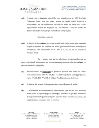 JOSÉ ROBERTO BATOCHIO
ADVOGADOS ASSOCIADOS
São Paulo
R. Pe. João Manuel 755 19º andar
Jd Paulista | 01411-001
Tel.: 55 11 3060-3310
Fax: 55 11 3061-2323
Rio de Janeiro
R. Primeiro de Março 23 Conj. 1606
Centro| 20010-904 
Tel.: 55 21 3852-8280
Brasília
SAS Quadra 1 Bloco M Lote 1
Ed. Libertas Conj. 1009
Asa Sul | 70070-935
Tel./Fax: 55 61 3326-9905
www.teixeiramartins.com.br
490
(vii) E, ainda, seja o Apelante reinquirido, com supedâneo no art. 616 do Codex
Processual Penal, para que preste, perante um órgão judicial imparcial e
independente, os esclarecimentos necessários sobre os fatos em exame,
especialmente acerca das alegações de Léo Pinheiro — máxime diante dos
defeitos apontados na inquirição realizada em primeiro grau.
No mérito, requer-se:
(viii) A absolvição do Apelante, por restar provada a inexistência dos fatos imputados
ou pela atipicidade das condutas ou, ainda, por insuficiência de provas para a
condenação, com fundamento no art. 386, I, II, III, ou VII do Código de
Processo Penal;
Ou — apenas para que os subscritores se desincumbam de um
dever profissional, pois os autos não permitem qualquer juízo de culpa do Apelante —,
pede-se em caráter subsidiário:
(ix) Reconhecimento da prescrição da pretensão punitiva para ambos os crimes,
com fulcro nos arts. 107, IV, 109, III e 115 do Código Penal (corrupção passiva)
e arts. 107, III, 109, IV e 115 do Código Penal (lavagem de dinheiro);
(x) A redução das penas a ele imputadas, tanto corporal quanto de multa;
(xi) O afastamento do arbitramento do dano mínimo, por não ter sido produzida
prova acerca do suposto prejuízo sofrido pela Petrobras, ou que haja delimitação
da responsabilidade patrimonial pelos supostos danos causados ou, ainda, que
haja tratamento isonômico entre os corréus;
 