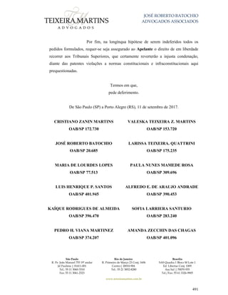 JOSÉ ROBERTO BATOCHIO
ADVOGADOS ASSOCIADOS
São Paulo
R. Pe. João Manuel 755 19º andar
Jd Paulista | 01411-001
Tel.: 55 11 3060-3310
Fax: 55 11 3061-2323
Rio de Janeiro
R. Primeiro de Março 23 Conj. 1606
Centro| 20010-904 
Tel.: 55 21 3852-8280
Brasília
SAS Quadra 1 Bloco M Lote 1
Ed. Libertas Conj. 1009
Asa Sul | 70070-935
Tel./Fax: 55 61 3326-9905
www.teixeiramartins.com.br
491
Por fim, na longínqua hipótese de serem indeferidos todos os
pedidos formulados, requer-se seja assegurado ao Apelante o direito de em liberdade
recorrer aos Tribunais Superiores, que certamente reverterão a injusta condenação,
diante das patentes violações a normas constitucionais e infraconstitucionais aqui
prequestionadas.
Termos em que,
pede deferimento.
De São Paulo (SP) a Porto Alegre (RS), 11 de setembro de 2017.
CRISTIANO ZANIN MARTINS
OAB/SP 172.730
VALESKA TEIXEIRA Z. MARTINS
OAB/SP 153.720
JOSÉ ROBERTO BATOCHIO
OAB/SP 20.685
LARISSA TEIXEIRA. QUATTRINI
OAB/SP 175.235
MARIA DE LOURDES LOPES
OAB/SP 77.513
PAULA NUNES MAMEDE ROSA
OAB/SP 309.696
LUIS HENRIQUE P. SANTOS
OAB/SP 401.945
ALFREDO E. DE ARAUJO ANDRADE
OAB/SP 390.453
KAÍQUE RODRIGUES DE ALMEIDA
OAB/SP 396.470
SOFIA LARRIERA SANTURIO
OAB/SP 283.240
PEDRO H. VIANA MARTINEZ
OAB/SP 374.207
AMANDA ZECCHIN DAS CHAGAS
OAB/SP 401.096
 