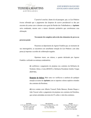 JOSÉ ROBERTO BATOCHIO
ADVOGADOS ASSOCIADOS
São Paulo
R. Pe. João Manuel 755 19º andar
Jd Paulista | 01411-001
Tel.: 55 11 3060-3310
Fax: 55 11 3061-2323
Rio de Janeiro
R. Primeiro de Março 23 Conj. 1606
Centro| 20010-904 
Tel.: 55 21 3852-8280
Brasília
SAS Quadra 1 Bloco M Lote 1
Ed. Libertas Conj. 1009
Asa Sul | 70070-935
Tel./Fax: 55 61 3326-9905
www.teixeiramartins.com.br
321
É possível concluir, diante de tal passagem, que, se Léo Pinheiro
tivesse afirmado que o pagamento das despesas do acervo presidencial se deu por
encontro de contas com o abstrato caixa geral do Partido dos Trabalhadores, o Apelante
seria condenado, mesmo sem o menor elemento probatório que corroborasse essa
afirmação.
Novamente há completa subversão dos elementos de prova no
processo penal.
Passemos ao depoimento de Agenor Franklin que, no momento de
seu interrogatório, se encontrava em semelhante situação de Léo Pinheiro: com altas
penas já impostas e acordos de colaboração negados.
Oportuno trazer, em síntese, o quanto declarado por Agenor
Franklin e utilizado na sentença condenatória:
(i) confirmou o pagamento de propinas nos contratos da Refinaria do
Nordeste Abreu e Lima (RNEST) e Refinaria Presidente Getúlio Vargas
(REPAR);
Resposta da defesa: Mais uma vez verifica-se a ausência de qualquer
menção ao nome do Apelante com os supostos valores espúrios oriundos
dos contratos da Petrobras.
(ii) teve contato com Alberto Youssef, Pedro Barusco, Renato Duque e
João Vaccari sobre o pagamento de propinas nos contratos da Petrobras,
que seriam calculadas em torno de 2% sobre o valor dos contratos;
 