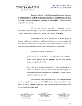 JOSÉ ROBERTO BATOCHIO
ADVOGADOS ASSOCIADOS
São Paulo
R. Pe. João Manuel 755 19º andar
Jd Paulista | 01411-001
Tel.: 55 11 3060-3310
Fax: 55 11 3061-2323
Rio de Janeiro
R. Primeiro de Março 23 Conj. 1606
Centro| 20010-904 
Tel.: 55 21 3852-8280
Brasília
SAS Quadra 1 Bloco M Lote 1
Ed. Libertas Conj. 1009
Asa Sul | 70070-935
Tel./Fax: 55 61 3326-9905
www.teixeiramartins.com.br
304
Impossível ignorar a coincidência de tal fato com o adiamento
do interrogatório do Apelante no presente processo, do dia 03.05.2017 para o dia
10.05.2017, por meio de despacho proferido no dia 26.04.2017, fundamentando-se
em questões de segurança.
De se notar também que, após a designação de novo
interrogatório de Renato Duque na ação penal 5054932-88.2016.4.04.7000, começaram
a circular notícias que o ex-diretor da Petrobras iria “entregar” o Apelante.
Confirmando a notícia, o interrogatório de Renato Duque se
destinou, amplamente, a incriminar o Apelante, embora este não fosse réu naquela ação
penal. Também admitiu estar em negociações com o Ministério Público Federal para
firmar acordo de colaboração premiada. Tudo cuidadosamente cronometrado.
Dois pontos merecem ser destacados:
(i) por que em seu interrogatório – ato destinado à sua autodefesa –
Renato Duque resolveu falar do Apelante, que não tinha qualquer
relação com aquela ação penal?
(ii) se não havia acertado previamente a versão apresentada e os
benefícios concedidos, por qual razão Renato Duque não aguardou a
formalização do acordo para trazer tais informações? Por que correu o
risco de “esvaziar” seu acordo?
Outro fato que causa estranheza é que, em petição apresentada
nos autos daquela ação penal, em 23.05.2017, Renato Duque juntou foto em que
aparece ao lado do Apelante, embora este, como já salientado, não resguardasse relação
com aquela ação penal. Por quê?
 