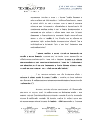 JOSÉ ROBERTO BATOCHIO
ADVOGADOS ASSOCIADOS
São Paulo
R. Pe. João Manuel 755 19º andar
Jd Paulista | 01411-001
Tel.: 55 11 3060-3310
Fax: 55 11 3061-2323
Rio de Janeiro
R. Primeiro de Março 23 Conj. 1606
Centro| 20010-904 
Tel.: 55 21 3852-8280
Brasília
SAS Quadra 1 Bloco M Lote 1
Ed. Libertas Conj. 1009
Asa Sul | 70070-935
Tel./Fax: 55 61 3326-9905
www.teixeiramartins.com.br
323
supostamente controlava a conta – e Agenor Franklin. Enquanto o
primeiro relatou que foi destinado ao Partido dos Trabalhadores o valor
de quinze milhões de reais, o segundo trouxe o valor de dezesseis
milhões de reais. Curiosamente, a palavra isolada de Agenor Franklin foi
tomada como absoluta verdade, já que, na fixação do dano mínimo, o
magistrado de piso utilizou o referido valor como base, inclusive
dispensando os dois corréus de tal pagamento. Depois, Agenor afirmou
perante o juízo ter ouvido de Léo Pinheiro que as reformas no
apartamento tríplex seriam abatidas da suposta conta informal. Qual a
credibilidade de tal declaração? Agora o “ouvi dizer” fundamenta uma
condenação criminal?
Propõe-se, também, o mesmo exercício de imaginação em
relação a Agenor Franklin: cogitemos que este corréu tivesse permanecido em
silêncio durante seu interrogatório. Nesse cenário, indaga-se: de onde teria saído os
dezesseis milhões de reais supostamente destinados ao Partido dos Trabalhadores e
que, além disso, serviram para fundamentar a fixação do dano mínimo, o qual,
segundo a sentença, deve ser pago exclusivamente pelo Apelante?
E, pra completar o absurdo, esse valor de dezesseis milhões –
oriundos de cálculo mental de Agenor Franklin –, pasme-se, serviu de parâmetro
para decretação de medidas cautelares (sequestro e arresto) de todos os bens e ativos do
Apelante (doc. 07).
A sentença recorrida subverteu completamente a devida valoração
das provas no processo penal: (i) fundamentou-se em declarações isoladas – sem
qualquer baldrame fático/probatório de corroboração – oriundas de corréus negociando
acordos de colaboração premiada; (ii) impediu a defesa de produzir provas que
certamente comprovariam a inocência do Apelante; e (iii) ignorou todos os elementos
 