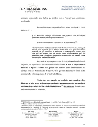 JOSÉ ROBERTO BATOCHIO
ADVOGADOS ASSOCIADOS
São Paulo
R. Pe. João Manuel 755 19º andar
Jd Paulista | 01411-001
Tel.: 55 11 3060-3310
Fax: 55 11 3061-2323
Rio de Janeiro
R. Primeiro de Março 23 Conj. 1606
Centro| 20010-904 
Tel.: 55 21 3852-8280
Brasília
SAS Quadra 1 Bloco M Lote 1
Ed. Libertas Conj. 1009
Asa Sul | 70070-935
Tel./Fax: 55 61 3326-9905
www.teixeiramartins.com.br
324
concretos apresentados pela Defesa que colidem com as “provas” que permitiram a
condenação.
O entendimento do magistrado afronta, ainda, o artigo 4º, § 16, da
Lei 12.850/13:
§ 16. Nenhuma sentença condenatória será proferida com fundamento
apenas nas declarações de agente colaborador.
Cabido também trazer a doutrina de AURY LOPES JR
202
:
“É imprescindível muito cuidado por parte do juiz ao valorar essa prova, pois
não se pode esquecer que a delação nada mais é do que uma traição
premiada, em que o interesse do delator em se ver beneficiado costuma fazer
com que ele atribua fatos ou declare sobre acontecimentos que não
presenciou, com o inequívoco interesse de ver valorizada sua conduta e, com
isso, negociar um benefício maior”.
O cenário se agrava por se tratar de dois colaboradores informais
da justiça, em negociações com o Ministério Público Federal. E nem se alegue que Léo
Pinheiro e Agenor Franklin não podem ser tratados como colaboradores da
Justiça, pela não formalização do acordo, visto que suas declarações foram assim
consideradas pelo magistrado de primeira instância.
Tanto que, para calcular os benefícios que concedeu a Léo
Pinheiro, o juízo a quo utilizou como parâmetro as penas previstas no acordo de
colaboração premiada de Marcelo Bahia Odebrecht203
, formalmente firmado com a
Procuradoria-Geral da República.
202
LOPES JR. Aury. Direito Processual Penal. 14. ed. São Paulo: Saraiva, 2017. p. 449.
203
Página 171 da sentença recorrida:
“Esclareça-se que se tem aqui por parâmetros as penas previstas no acordo de colaboração de Marcelo
Bahia Odebrecht, Presidente da Odebrecht, e que praticou crimes em condições materiais e pessoais
similares a José Adelmário Pinheiro Filho”.
 