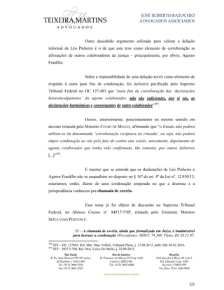 JOSÉ ROBERTO BATOCHIO
ADVOGADOS ASSOCIADOS
São Paulo
R. Pe. João Manuel 755 19º andar
Jd Paulista | 01411-001
Tel.: 55 11 3060-3310
Fax: 55 11 3061-2323
Rio de Janeiro
R. Primeiro de Março 23 Conj. 1606
Centro| 20010-904 
Tel.: 55 21 3852-8280
Brasília
SAS Quadra 1 Bloco M Lote 1
Ed. Libertas Conj. 1009
Asa Sul | 70070-935
Tel./Fax: 55 61 3326-9905
www.teixeiramartins.com.br
325
Outro descabido argumento utilizado para valorar a delação
informal de Léo Pinheiro é o de que esta teve como elemento de corroboração as
afirmações de outros colaboradores da justiça – principalmente, por óbvio, Agenor
Franklin.
Sobre a impossibilidade de uma delação servir como elemento de
respaldo à outra para fins de condenação, foi inclusive pacificado pelo Supremo
Tribunal Federal no HC 127.483 que “para fins de corroboração das ‘declarações
heteroinculpatórias’ do agente colaborador, não são suficientes, por si sós, as
declarações harmônicas e convergentes de outro colaborador”204
.
Houve, anteriormente, posicionamento no mesmo sentido em
decisão relatada pelo Ministro CELSO DE MELLO, afirmando que “o Estado não poderá
utilizar-se da denominada ‘corroboração recíproca ou cruzada’, ou seja, não poderá
impor condenação ao réu pelo fato de contra este existir, unicamente, depoimento de
agente colaborador que tenha sido confirmado, tão somente, por outros delatores
[...]”205
.
E mesmo que se entenda que as declarações de Léo Pinheiro e
Agenor Franklin não se enquadram no disposto no § 16º do art. 4º da Lei nº. 12.850/13,
estaríamos, então, diante de uma condenação amparada no que a doutrina e a
jurisprudência conhecem por chamada de corréu.
Esse tema já foi objeto de discussão no Supremo Tribunal
Federal, no Habeas Corpus nº. 84517-7/SP, relatado pelo Eminente Ministro
SEPÚLVEDA PERTENCE:
“II – A chamada de co-réu, ainda que formalizada em Juízo, é inadmissível
para lastrear a condenação (Precedentes: HHCC 74.368, Pleno, DJ 28.11.97;
204
STF – HC 127483, Rel. Min. Dias Toffoli, Tribunal Pleno, j. 27.08.2015, publ. DJe 04.02.2016.
205
STF – PET 5.700, Rel. Min. Celso De Mello, j. 22.09.2015.
 