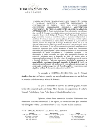 JOSÉ ROBERTO BATOCHIO
ADVOGADOS ASSOCIADOS
São Paulo
R. Pe. João Manuel 755 19º andar
Jd Paulista | 01411-001
Tel.: 55 11 3060-3310
Fax: 55 11 3061-2323
Rio de Janeiro
R. Primeiro de Março 23 Conj. 1606
Centro| 20010-904 
Tel.: 55 21 3852-8280
Brasília
SAS Quadra 1 Bloco M Lote 1
Ed. Libertas Conj. 1009
Asa Sul | 70070-935
Tel./Fax: 55 61 3326-9905
www.teixeiramartins.com.br
327
“EMENTA: DENÚNCIA. CRIMES DE PECULATO, CORRUPÇÃO PASSIVA
E FALSIDADE IDEOLÓGICA. ALEGAÇÕES PRELIMINARES DE
CERCEAMENTO DE DEFESA: VÍCIOS NÃO CARACTERIZADOS.
PRECEDENTES. PRELIMINARES REJEITADAS. PRECEDENTES.
INSUFICIÊNCIA DE PROVAS. ABSOLVIÇÃO. AÇÃO PENAL JULGADA
IMPROCEDENTE. 1. É apta a denúncia que bem individualiza a conduta do
réu, expondo de forma pormenorizada o fato criminoso, preenchendo, assim, os
requisitos do art. 41 do Código de Processo Penal. Basta que, da leitura da
peça acusatória, possam-se vislumbrar todos os elementos indispensáveis à
existência de crime em tese, com autoria definida, de modo a permitir o pleno
exercício do contraditório e da ampla defesa. Precedentes. 2. O procedimento
especial previsto no artigo 514 do Código de Processo Penal não é de ser
aplicado ao funcionário público que deixou de exercer a função na qual estava
investido. Precedentes. 3. Não há cerceamento de defesa pelo indeferimento de
diligências requeridas pela defesa, mormente se foram elas consideradas
descabidas pelo órgão julgador a quem compete a avaliação da necessidade ou
conveniência da prova. Precedentes. 4. Preliminares rejeitadas. 5. Os
depoimentos e laudos acostados aos autos não apresentam elementos de
convicção suficientes para a formação de juízo de certeza sobre a
responsabilização criminal do Réu pelos crimes de peculato, corrupção passiva
e falsidade ideológica. Falta nos autos prova irrefutável a demonstrar a
materialidade e autoria dos crimes a ele imputados. 6. A delação de corréu e o
depoimento de informante não podem servir como elemento decisivo para a
condenação, notadamente porque não lhes são exigidos o compromisso legal
de falar a verdade. 7. Ação penal julgada improcedente.”206
Na apelação nº 5012331-04.2015.4.04.7000, este E. Tribunal
absolveu João Vaccari Neto por entender que a condenação que pesava em seu desfavor
se amparou exclusivamente na palavra de delatores.
Do que se depreende do acórdão do referido julgado, Vaccari
havia sido condenado pelo Juiz Sérgio Moro baseado nos depoimentos de Alberto
Youssef, Paulo Roberto Costa, Pedro Barusco, Eduardo Hermelino Leite.
Oportuno, diante disso, transcrever os quatro depoimentos que
embasaram o decreto condenatório e, em seguida, as conclusões feitas pelo Eminente
Desembargador Federal LEANDRO PAULSEN no voto condutor daquela assentada:
206
STF – AP 465, Rel. Min. Cármen Lúcia, Tribunal Pleno, j. 24.04.2014.
 