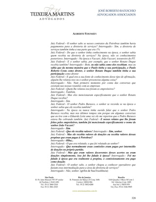 JOSÉ ROBERTO BATOCHIO
ADVOGADOS ASSOCIADOS
São Paulo
R. Pe. João Manuel 755 19º andar
Jd Paulista | 01411-001
Tel.: 55 11 3060-3310
Fax: 55 11 3061-2323
Rio de Janeiro
R. Primeiro de Março 23 Conj. 1606
Centro| 20010-904 
Tel.: 55 21 3852-8280
Brasília
SAS Quadra 1 Bloco M Lote 1
Ed. Libertas Conj. 1009
Asa Sul | 70070-935
Tel./Fax: 55 61 3326-9905
www.teixeiramartins.com.br
328
ALBERTO YOUSSEF:
Juiz Federal:- O senhor sabe se nesses contratos da Petrobras também havia
pagamentos para a diretoria de serviços? Interrogado:- Sim, a diretoria de
serviços também tinha a sua parte que era 1%
Juiz Federal:- Do que o senhor tinha conhecimento na época, o senhor sabia
quem recebia na diretoria de serviços? Na época, não os conhecimentos
posteriores. Interrogado:- Na época o Vaccari, João Vaccari, tesoureiro do PT.
Juiz Federal:- E o senhor sabia, por exemplo, que o senhor Renato Duque
recebia também? Interrogado:- Bom, eu não sabia como eles recebiam, mas eu
sabia que da mesma maneira que o Paulo tinha a sua participação, o Paulo
Roberto Costa como diretor, o senhor Renato Duque também tinha a sua
participação como diretor
Juiz Federal:- E qual era a sua fonte de conhecimento desse tipo de afirmação,
alguém lhe relatou isso ou o senhor presenciou alguma coisa?
Interrogado:- Não. Num primeiro momento por conta das conversas que
existiam nas nossas reuniões com as empresas.
Juiz Federal:- Quem lhe relatou isso foram os empreiteiros?
Interrogado:- Também.
Juiz Federal:- Mas eles mencionaram especificamente que o senhor Renato
Duque recebia?
Interrogado:- Sim.
Juiz Federal:- O senhor Pedro Barusco, o senhor se recorda se na época o
senhor sabia que ele recebia também?
Interrogado:- Na época eu nunca tinha ouvido falar que o senhor Pedro
Barusco recebia, mas nos últimos tempos sim porque em algumas conversas
que eu tive com o Eduardo Leite uma vez ele me reportou que o Pedro Barusco
estava lhe cobrando também. Juiz Federal:- E nesses relatos que lhe foram
feitos pelos empreiteiros, também foi mencionado especificamente o nome do
senhor João Vaccari?
Interrogado:- Sim.
Juiz Federal:- Que ele recebia valores? Interrogado:- Sim, senhor.
Juiz Federal:- Mas ele recebia valores de doações ou recebia valores dessas
propinas que eram pagas à Petrobras?
Interrogado:- Olha...
Juiz Federal:- O que era relatado, o que foi relatado ao senhor?
Interrogado:- Que normalmente essas comissões eram pagas por intermédio
de doações no próprio partido.
Juiz Federal:- Mas que eram valores decorrentes desses acertos ou eram
doações simplesmente, isso foi lhe falado à época? Interrogado:- Foi me
falado á época que era realmente a propina, o comissionamento era pago
como doação.
Juiz Federal:- O senhor sabe, o senhor chegou a conhecer operadores que
faziam essa intermediação para a área da diretoria de serviços?
Interrogado:- Não, senhor. (grifos de Sua Excelência)
 