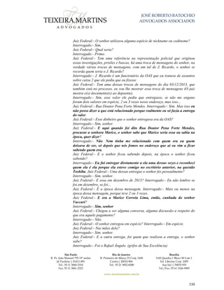 JOSÉ ROBERTO BATOCHIO
ADVOGADOS ASSOCIADOS
São Paulo
R. Pe. João Manuel 755 19º andar
Jd Paulista | 01411-001
Tel.: 55 11 3060-3310
Fax: 55 11 3061-2323
Rio de Janeiro
R. Primeiro de Março 23 Conj. 1606
Centro| 20010-904 
Tel.: 55 21 3852-8280
Brasília
SAS Quadra 1 Bloco M Lote 1
Ed. Libertas Conj. 1009
Asa Sul | 70070-935
Tel./Fax: 55 61 3326-9905
www.teixeiramartins.com.br
330
Juiz Federal:- O senhor utilizava alguma espécie de nickname ou codinome?
Interrogado:- Sim.
Juiz Federal:- Qual seria?
Interrogado:- Primo.
Juiz Federal:- Tem uma referência na representação policial que originou
essas investigações, prisões e buscas, há uma troca de mensagens do senhor, na
verdade várias trocas de mensagens, com um tal de J. Ricardo, o senhor se
recorda quem seria o J. Ricardo?
Interrogado:- J. Ricardo é um funcionário da OAS que eu tratava de assuntos
sobre caixa 2 que ele pedia que eu fizesse
Juiz Federal:- Tem uma dessas trocas de mensagens do dia 03/12/2013, que
também está no processo, eu vou lhe mostrar essa troca de mensagens (O juiz
mostra o(s) documento(s) ao depoente).
Interrogado:- Sim, esse valor ele pediu que entregasse, se não me engano
foram dois valores em espécie, 2 ou 3 vezes nesse endereço, mas isso...
Juiz Federal:- Rua Doutor Pena Forte Mendes. Interrogado:- Sim. Mas isso eu
não posso dizer a que está relacionado porque realmente eu só fazia a entrega
do valor
Juiz Federal:- Esse dinheiro que o senhor entregava era da OAS?
Interrogado:- Sim, senhor.
Juiz Federal:- E aqui quando foi dito Rua Doutor Pena Forte Mendes,
procurar a senhora Marice, o senhor sabe que Marice seria essa ou sabia na
época, quer dizer?
Interrogado:- Não. Nem tinha me relacionado com quem era ou quem
deixava de ser, só depois que nós fomos no endereço que aí eu vim a ficar
sabendo quem era.
Juiz Federal:- E o senhor ficou sabendo depois, na época o senhor ficou
sabendo?
Interrogado:- Eu fui entregar diretamente a ela uma dessas vezes e reconheci
quem ela é ela porque ela esteve comigo no escritório anterior, na questão
Toshiba. Juiz Federal:- Uma dessas entregas o senhor fez pessoalmente?
Interrogado:- Sim, senhor.
Juiz Federal:- E essa em dezembro de 2013? Interrogado:- Eu não lembro se
foi em dezembro, se foi...
Juiz Federal:- É a época dessa mensagem. Interrogado:- Mais ou menos na
época dessa mensagem, porque teve 2 ou 3 vezes.
Juiz Federal:- E era a Marice Correia Lima, então, cunhada do senhor
Vaccari?
Interrogado:- Sim, senhor
Juiz Federal:- Chegou a ver alguma conversa, alguma discussão a respeito do
que era aquele pagamento?
Interrogado:- Não.
Juiz Federal:- O senhor entregou em espécie? Interrogado:- Em espécie.
Juiz Federal:- Nas mãos dela?
Interrogado:- Sim, senhor.
Juiz Federal:- E a outra entrega, foi quem que realizou a entrega, o senhor
sabe?
Interrogado:- Foi o Rafael Ângulo. (grifos de Sua Excelência)
 