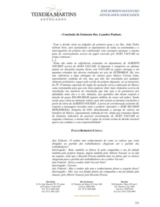 JOSÉ ROBERTO BATOCHIO
ADVOGADOS ASSOCIADOS
São Paulo
R. Pe. João Manuel 755 19º andar
Jd Paulista | 01411-001
Tel.: 55 11 3060-3310
Fax: 55 11 3061-2323
Rio de Janeiro
R. Primeiro de Março 23 Conj. 1606
Centro| 20010-904 
Tel.: 55 21 3852-8280
Brasília
SAS Quadra 1 Bloco M Lote 1
Ed. Libertas Conj. 1009
Asa Sul | 70070-935
Tel./Fax: 55 61 3326-9905
www.teixeiramartins.com.br
331
- Conclusão do Eminente Des. Leandro Paulsen:
“Com a devida vênia ao julgador de primeiro grau e ao Des. João Pedro
Gebran Neto, ouvi atentamente os depoimentos de todas as testemunhas e o
interrogatório do próprio réu colaborador sem conseguir alcançar o mesmo
grau de convencimento acerca do papel exercido por JOÃO VACCARI na
trama criminosa”.
[...]
“Estas são todas as referências existentes no depoimento de ALBERTO
YOUSSEF acerca de JOÃO VACCARI. O depoente é categórico ao afirmar
jamais ter discutido assunto ilícito com VACCARI ou sequer entregue a ele
quantias oriundas dos desvios realizados no seio da PETROBRAS. Há, isso
sim, referência a duas entregues de valores para Marice Correia Lima,
supostamente cunhada do réu, mas que não são vinculadas por qualquer
elemento probatório, sequer pela versão do próprio depoente, ao ex-tesoureiro
do PT. O mínimo esperado do órgão de acusação seria a indicação de Marice
como testemunha para que este Juízo pudesse obter mais elementos acerca da
vinculação (ou ausência de vinculação que não seja a de parentesco por
afinidade) entre ela e o réu. Ademais, tais episódios não dizem respeito à
doação de quase R$4.000.000,00 (quatro milhões de reais) sub judice. Sendo
assim, peço vênia ao eminente relator, pois não extraio as mesmas conclusões a
partir da oitiva de ALBERTO YOUSSEF. A prova de corroboração existente diz
respeito a mensagens trocadas entre o próprio 'operador' e JOSÉ RICARDO
BERGHIROLLI, dirigente da OAS, determinando a entrega de valores em
benefício de Marice, supostamente cunhada do réu. Ainda que estejamos diante
de elemento indiciário do possível envolvimento de JOÃO VACCARI no
esquema criminoso, o mesmo não é capaz de revelar acima de dúvida razoável
qual a sua conduta e a sua responsabilidade”.
PAULO ROBERTO COSTA:
Juiz Federal:- O senhor tem conhecimento de como os valores que eram
dirigidos ao partido dos trabalhadores chegavam até o partido dos
trabalhadores?
Interrogado:- Bom, também se falava lá pela companhia e me foi falado
também pelo próprio Janene, depois também pelo Alberto Youssef, se eu não
me engano, acho que o Ricardo Pessoa também uma vez falou, que os valores
chegavam para o partido dos trabalhadores via o senhor Vaccari.
Juiz Federal:- Seria o senhor João Vaccari Neto?
Interrogado:- Correto.
Juiz Federal:- Mas o senhor não tem o conhecimento direto a respeito disso?
Interrogado:- Não, isso era falado dentro da companhia e me foi falado pelo
Janene, pelo Alberto Youssef, pelo Ricardo Pessoa.
 