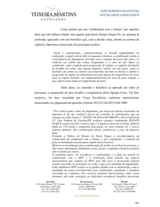 JOSÉ ROBERTO BATOCHIO
ADVOGADOS ASSOCIADOS
São Paulo
R. Pe. João Manuel 755 19º andar
Jd Paulista | 01411-001
Tel.: 55 11 3060-3310
Fax: 55 11 3061-2323
Rio de Janeiro
R. Primeiro de Março 23 Conj. 1606
Centro| 20010-904 
Tel.: 55 21 3852-8280
Brasília
SAS Quadra 1 Bloco M Lote 1
Ed. Libertas Conj. 1009
Asa Sul | 70070-935
Tel./Fax: 55 61 3326-9905
www.teixeiramartins.com.br
305
Como prêmio por sua “colaboração com a Justiça” por supostos
fatos que não tinham relação com aquela ação penal, Renato Duque foi, na sentença lá
proferida, agraciado com um benefício que, com a devida vênia, afronta às normas de
regência. Oportuna a transcrição dos principais trechos:
“Assim e considerando, cumulativamente, a elevada culpabilidade do
condenado, o papel central dele no esquema criminoso, a colaboração tardia, a
convergência do depoimento prestado com o restante da prova dos autos e a
renúncia aos saldos das contas bloqueadas, é o caso de não impor ao
condenado, como condição para progressão de regime, a completa devolução
do produto do crime, mas apenas daqueles valores em sua posse, como os
mantidos em contas no exterior ou convertidos em bens no Brasil, e admitir a
progressão de regime de cumprimento de pena depois do cumprimento de cinco
anos no regime fechado, isso independentemente do total de pena somada, o
que exigiria mais tempo de cumprimento de pena.”
Além disso, ao conceder o benefício ao apenado em todos os
processos, o magistrado de piso invadiu a competência desta Egrégia Corte. Tal fato,
inclusive, foi bem ressaltado por Vossa Excelência, conforme anteriormente
mencionado, no julgamento da apelação criminal 5012331-04.2015.4.04.7000:
“Tive ciência pouco antes do julgamento, por força de notícias veiculadas na
imprensa (e fui me certificar acerca da correção da informação), que na
sentença da Ação Penal n º 5054932-88.2016.4.04.7000/PR o Juízo Federal da
13ª Vara Federal de Curitiba/PR, proferiu sentença condenando RENATO
DUQUE à pena total de 5 (cinco) anos e 4 (quatro) meses de reclusão, além de
multa de 150 (cento e cinquenta) dias-multa, no valor unitário de 5 (cinco)
salários mínimos. Em considerações finais, estabeleceu o juízo de primeiro
grau:
Pretende a Defesa de Renato de Souza Duque o reconhecimento da
colaboração do condenado com a Justiça e, por conseguinte, a redução da
pena ou modulação da pena para regime mais favorável.
Observa-se inicialmente que a colaboração foi tardia, já ao final do processo, e
não trouxe informações totalmente novas, já que o esquema criminoso já havia
sido revelado por outros.
O problema maior em reconhecer a colaboração é a falta de acordo de
colaboração com o MPF e a celebração deste envolve um aspecto
discricionário que compete ao MPF, pois não serve à persecução realizar
acordo com todos os envolvidos no crime, o que seria sinônimo de impunidade.
Cabe também ao MPF avaliar se os ganhos obtidos com a colaboração, como a
qualidade da prova providenciada pelo colaborador, justificam o benefício
concedido ao criminoso. Por envolver elemento discricionário, salvo casos
extremos, não cabe, princípio, ao Judiciário reconhecer benefício decorrente
 