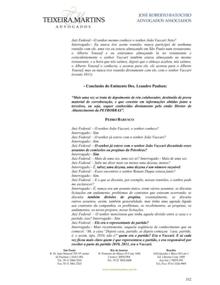 JOSÉ ROBERTO BATOCHIO
ADVOGADOS ASSOCIADOS
São Paulo
R. Pe. João Manuel 755 19º andar
Jd Paulista | 01411-001
Tel.: 55 11 3060-3310
Fax: 55 11 3061-2323
Rio de Janeiro
R. Primeiro de Março 23 Conj. 1606
Centro| 20010-904 
Tel.: 55 21 3852-8280
Brasília
SAS Quadra 1 Bloco M Lote 1
Ed. Libertas Conj. 1009
Asa Sul | 70070-935
Tel./Fax: 55 61 3326-9905
www.teixeiramartins.com.br
332
Juiz Federal:- O senhor mesmo conhece o senhor João Vaccari Neto?
Interrogado:- Eu nunca tive assim reunião, nunca participei de nenhuma
reunião com ele, uma vez eu estava almoçando em São Paulo num restaurante,
o Alberto Youssef e eu estávamos almoçando lá no restaurante e
coincidentemente o senhor Vaccari também estava almoçando no mesmo
restaurante, e a hora que nós saímos, depois que o almoço acabou, nós saímos,
o Alberto Youssef o conhecia, e acenou para ele, ele acenou para o Alberto
Youssef, mas eu nunca tive reunião diretamente com ele, com o senhor Vaccari
(evento 1011).
- Conclusão do Eminente Des. Leandro Paulsen:
“Mais uma vez se trata de depoimento de réu colaborador, destituído de prova
material de corroboração, e que consiste em informações obtidas junto a
terceiros, ou seja, sequer conhecidas diretamente pelo então Diretor de
Abastecimento da PETROBRAS”.
PEDRO BARUSCO
Juiz Federal: - O senhor João Vaccari, o senhor conhece?
Interrogado:- Sim.
Juiz Federal: - O senhor já esteve com o senhor João Vaccari?
Interrogado:- Sim.
Juiz Federal: - O senhor já esteve com o senhor João Vaccari discutindo esses
assuntos de comissões ou propinas da Petrobras?
Interrogado:- Sim.
Juiz Federal: - Mais de uma vez, uma vez só? Interrogado:- Mais de uma vez.
Juiz Federal: - Sabe me dizer mais ou menos uma dezena, menos?
Interrogado:- É, talvez uma dezena, uma dezena é um número razoável.
Juiz Federal: - Esses encontros o senhor Renato Duque estava junto?
Interrogado:- Sim.
Juiz Federal: - E o que se discutia, por exemplo, nessas reuniões, o senhor pode
me esclarecer?
Interrogado:- É, nunca era um assunto único, eram vários assuntos, se discutia
licitações em andamento, problemas de contratos que estavam ocorrendo, se
discutia também divisões de propina, eventualmente, se discutia
outros assuntos, assim, também generalidade, mas tinha uma agenda ligada
aos contratos da companhia, os problemas, os recebimentos, as propinas, os
andamentos, os novos projetos, novas licitações.
Juiz Federal: - O senhor mencionou que tinha aquela divisão entre a casa e o
partido, isso? Interrogado:- Sim.
Juiz Federal: - Ele era o representante do partido?
Interrogado:- Mais recentemente, naquela seqüência de conhecimento que eu
comecei: 'Ah, a casa.' Depois casa, partido, aí depois começou: 'casa, partido,
é, e assim, tipo, 2010, não é?' quem era o partido? Era o Vaccari. E aí cada
vez ficou mais claro quem é que representava o partido, e era responsável por
receber a parte do partido 2010, 2011, era o Vaccari.
 