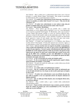 JOSÉ ROBERTO BATOCHIO
ADVOGADOS ASSOCIADOS
São Paulo
R. Pe. João Manuel 755 19º andar
Jd Paulista | 01411-001
Tel.: 55 11 3060-3310
Fax: 55 11 3061-2323
Rio de Janeiro
R. Primeiro de Março 23 Conj. 1606
Centro| 20010-904 
Tel.: 55 21 3852-8280
Brasília
SAS Quadra 1 Bloco M Lote 1
Ed. Libertas Conj. 1009
Asa Sul | 70070-935
Tel./Fax: 55 61 3326-9905
www.teixeiramartins.com.br
333
Juiz Federal: - Mas o senhor teve o conhecimento direto disso com o Vaccari
presente, e o senhor Renato Duque? Interrogado:- Sim, porque eu participei,
em 2010, final de 2011, eu participei dessas reuniões.
Juiz Federal: - E o senhor tem conhecimento de que forma que eram feitos os
repasses ao partido, ao senhor João Vaccari? Interrogado:- Não, isso ele não
comentava, né?
Juiz Federal: - O senhor tem conhecimento se esses valores eram, iam pro
partido ou também tinha uma cota pessoal do senhor João Vaccari?
Interrogado:- Não sei dizer, Meritíssimo.
Juiz Federal: - Esses valores que iam pro partido, iam, o senhor tem
conhecimento se ia pra algum político específico, ou se ia, a sua informação
era só respeito ao partido? Interrogado:- É, Meritíssimo, sabe o que acontece?
A gente sempre fala partido, partido, as vezes na conversa aparecia mais,
aparecia o nome de todo mundo, então eu não podia dizer assim: 'Não, isso foi
pra fulano, ou foi pra outra pessoa.' Assim, entendeu? Se falava de uma forma
geral, aparecia o nome de todo mundo, mas nunca foi uma coisa assim,
especifica, tanto vai pra tanto, tanto vai pra tanto, coisa assim.
Juiz Federal: - O senhor tem conhecimento se o ex Ministro José Dirceu
recebia valores? Interrogado:- O nome dele aparecia nas conversas. Agora, se
ele efetivamente recebeu, não era papel meu, cuidava da parte da casa. E já era
difícil. Então é, não me envolvia com esse negócio do partido, eventualmente,
como eu falei num depoimento, teve uma vez que eu tava com dificuldade de
receber de uma empresa, e Vaccari a gente coincidentemente falou que tinha
facilidade de receber daquela empresa, então nós trocamos um aporte de uma
empresa pra um aporte de outra, que a gente falou que a gente trocou acho
que foi da MPE com a Schahin, eu tava com dificuldade de receber da
Schahin e ele falou que ele teria facilidade, e aí eu peguei um aporte da MPE,
nós fizemos um suape, uma troca.
Juiz Federal: - E ele se encarregou de receber da Schahin então?
Interrogado:- É, ele se encarregaria de receber aquela parte, aquele volume,
aquele montante da Schahin, e eu da MPE.
Juiz Federal: - Tá, parte de a parte do senhor que o senhor tinha nessa divisão
da propina do condicionamento
Interrogado:- Isso, isso.
Juiz Federal: - E o senhor sabe se ele efetivamente recebeu?
Interrogado:- Não sei, o máximo, que vamos dizer assim, de informação que
eu tive do lado de lá foi isso. Eu sei que eu não recebi a parte que eu troquei,
eu não recebi.
Juiz Federal: - O senhor tem conhecimento se pra essa divisão da parte da,
que cabia ao partido se isso era repassado através de doações eleitorais de
alguma maneira?
Interrogado:- não, eu sabia que tinha doações, mas essa ligação direta entre,
eu não posso afirmar.
Juiz Federal: - Mas o senhor sabia, o que o senhor tinha conhecimento
especificamente então?
Interrogado:- O que eu tinha conhecimento é que, na época, em tais contratos
havia um volume de propina que seria encaminhado ao PT, é isso que eu
sabia, que eu posso afirmar.
 