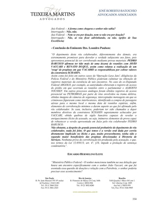 JOSÉ ROBERTO BATOCHIO
ADVOGADOS ASSOCIADOS
São Paulo
R. Pe. João Manuel 755 19º andar
Jd Paulista | 01411-001
Tel.: 55 11 3060-3310
Fax: 55 11 3061-2323
Rio de Janeiro
R. Primeiro de Março 23 Conj. 1606
Centro| 20010-904 
Tel.: 55 21 3852-8280
Brasília
SAS Quadra 1 Bloco M Lote 1
Ed. Libertas Conj. 1009
Asa Sul | 70070-935
Tel./Fax: 55 61 3326-9905
www.teixeiramartins.com.br
334
Juiz Federal: - A forma como chegava o senhor não sabia?
Interrogado:- Não, não.
Juiz Federal: - Nem se era por doação, nem se não era por doação?
Interrogado:- Não, aí vou ficar adivinhando, eu não. (grifos de Sua
Excelência)
- Conclusão do Eminente Des. Leandro Paulsen:
“O depoimento deste réu colaborador, diferentemente dos demais, era
extremamente promissor para desvelar a verdade subjacente aos fatos, pois
apresentava potencial de ser corroborado mediante provas materiais. PEDRO
BARUSCO afirmou ter tido mais de uma dezena de reuniões com JOÃO
VACCARI e RENATO DUQUE, assim como relatou a realização de um
'swap' de propinas em que VACARRI se responsabilizou por cobrar valores
da construtora SCHAHIN.
Assim como foi feito em outros casos da 'Operação Lava Jato', diligências da
Polícia Federal e do Ministério Público poderiam culminar na obtenção de
registros materiais da existência de tais encontros. No caso do ex-Deputado
Federal ARGOLO, por exemplo, as autoridades obtiveram o registro de acesso
do prédio em que ocorriam as reuniões entre o parlamentar e ALBERTO
YOUSSEF. Em outros processos análogos foram obtidos registros de acesso
presencial na PETROBRAS por parte de réus envolvidos na trama delitiva,
obtidas imagens de câmeras de segurança, interceptadas mensagens em que os
criminosos figuravam como interlocutores, identificada a compra de passagens
aéreas para o mesmo local e mesma data de reuniões espúrias, enfim,
elementos de corroboração mínimos a darem suporte ao que foi afirmado pelo
réu colaborador. In casu, inclusive, poderiam ter sido chamados a depor
membros diretivos da construtora SCHAHIN supostamente achacados por
VACCARI, obtido quebras de sigilo bancário capazes de revelar o
enriquecimento ilícito do acusado, ou seja, inúmeros elementos de prova capaz
de robustecer a versão apresentada em Juízo pelo réu colaborador PEDRO
BARUSCO.
Não obstante, a despeito do grande potencial probatório do depoimento do réu
colaborador, nada foi feito. O que temos é a versão oral dada por corréu
diretamente implicado no ilícito e que, muito provavelmente, tenha sido o
segundo maior beneficiário das propinas direcionadas à Diretoria de
Serviços. Nenhuma prova de corroboração foi produzida pela acusação, o que,
nos termos da Lei 12.850/13, art. 4º, §16, impede a prolação de sentença
condenatória”.
EDUARDO HERMELINO LEITE
“Ministério Público Federal:- O senhor mencionou também na sua delação que
houve um encontro especificamente com o senhor João Vaccari, em que foi
aventada essa questão de doações e relação com a Petrobrás, o senhor poderia
precisar esse acontecimento?
 