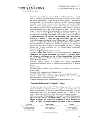 JOSÉ ROBERTO BATOCHIO
ADVOGADOS ASSOCIADOS
São Paulo
R. Pe. João Manuel 755 19º andar
Jd Paulista | 01411-001
Tel.: 55 11 3060-3310
Fax: 55 11 3061-2323
Rio de Janeiro
R. Primeiro de Março 23 Conj. 1606
Centro| 20010-904 
Tel.: 55 21 3852-8280
Brasília
SAS Quadra 1 Bloco M Lote 1
Ed. Libertas Conj. 1009
Asa Sul | 70070-935
Tel./Fax: 55 61 3326-9905
www.teixeiramartins.com.br
335
Depoente:- Isso também por volta de 2010, eu conheci senhor João Vaccari,
como eu comentei, provavelmente na saída de um restaurante em São Paulo,
não vou me lembrar qual o evento, mas eu me lembro que me foi apresentado:
'Olha, esse aqui é o senhor João, é o tesoureiro do PT.' Trocamos cartões e
após algum tempo fizemos contato, nos encontramos para uma reunião no Café
Jornal, eu lembro disso porque era o lugar aonde eu marcava reuniões quando
elas eram fora do horário, por ser muito próximo à minha residência. Na época
quando eu marquei ele foi, ele até me comentou, ele falou: 'Pra mim é bom
porque eu também resido próximo a esse endereço.' Então nós passamos a nos
encontrar neste endereço. Tivemos um primeiro encontro, aí no segundo
encontro ele me abordou falando: 'Olha, estamos atrás de doações eleitorais e
eu sei que a Camargo está em débito com a Petrobras, com a nossa Área de
Serviço na Petrobras, o Júlio não está conseguindo, você não está
conseguindo cumprir os repasses com o Júlio pra que esse dinheiro chegue,
você não quer fazer isso através de doação eleitoral?' Eu falei: 'Olha, eu
preciso discutir isso com a minha área institucional, porque ela é a responsável
pela decisão da doação eleitoral e vou encaminhar isso para o Marcelo
Bizordi, que é o nosso responsável por... é o Vice-Presidente Institucional,
responsável pelo tema.'
Juiz Federal:- Quem falou isso para o senhor?
Depoente:- Doutor João Vaccari. E aí isso foi encaminhado e a decisão da
Camargo foi não proceder dessa forma, foi continuar lá e esse tema depois
não voltou a ser abordado por ele, mas na época foi explícito que conhecia a
questão do débito com a Petrobras de propina, e pediu pra que fizesse isso
através de doação eleitoral.
Ministério Público Federal:- E o senhor João Vaccari expressamente
mencionou que havia um atraso no pagamento das propinas na de Área de
Serviço?
Depoente:- Sim.
Ministério Público Federal:- Ele mencionou ter recebido essa notícia de
Renato Duque?
Depoente:- Não, não especificou. Não especificou.
Ministério Público Federal:- Mencionou só o operador, o Júlio Camargo?
Depoente:- Exatamente. Ministério Público Federal:- O senhor recorda,
aproximadamente, a data dessa reunião?
Depoente:- Eu podia precisar algo em torno de março a maio de 2010”.
- Conclusão do Eminente Des. Leandro Paulsen:
“O Juízo de origem afirmou (item 551 da sentença) que embora o depoente
afirme desconhecer se a propina foi ou não paga, as declarações feitas por
JOÃO VACCARI NETO na ocasião, segundo relato do colaborador, revelam o
conhecimento dele acerca do esquema criminoso da PETROBRAS e dos
repasses de parte das propinas na forma de doações eleitorais registradas.
Mais uma vez peço vênia ao julgador, pois extraio conclusão distinta de tal
depoimento, haja vista que EDUARDO HERMELINO LEITE afirmou que a
propina em questão não foi paga por intermédio da doação solicitada por
JOÃO VACCARI. A segunda afirmativa, no sentido de que o depoimento
 