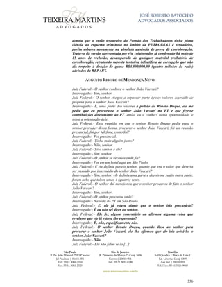JOSÉ ROBERTO BATOCHIO
ADVOGADOS ASSOCIADOS
São Paulo
R. Pe. João Manuel 755 19º andar
Jd Paulista | 01411-001
Tel.: 55 11 3060-3310
Fax: 55 11 3061-2323
Rio de Janeiro
R. Primeiro de Março 23 Conj. 1606
Centro| 20010-904 
Tel.: 55 21 3852-8280
Brasília
SAS Quadra 1 Bloco M Lote 1
Ed. Libertas Conj. 1009
Asa Sul | 70070-935
Tel./Fax: 55 61 3326-9905
www.teixeiramartins.com.br
336
denota que o então tesoureiro do Partido dos Trabalhadores tinha plena
ciência do esquema criminoso no âmbito da PETROBRAS é verdadeira,
porém esbarra novamente na absoluta ausência de prova de corroboração.
Trata-se da versão apresentada por réu colaborador já condenado há mais de
15 anos de reclusão, desamparada de qualquer material probatório de
corroboração, retratando suposta tentativa infrutífera de corrupção que não
diz respeito à doação de quase R$4.000.000,00 (quatro milhões de reais)
advindos da REPAR”.
AUGUSTO RIBEIRO DE MENDONÇA NETO:
Juiz Federal:- O senhor conhece o senhor João Vaccari?
Interrogado:- Sim, senhor.
Juiz Federal:- O senhor chegou a repassar parte desses valores acertado de
propina para o senhor João Vaccari?
Interrogado:- É, uma parte dos valores a pedido do Renato Duque, ele me
pediu que eu procurasse o senhor João Vaccari no PT e que fizesse
contribuições diretamente ao PT, então, eu o conheci nessa oportunidade, e
segui a orientação dele.
Juiz Federal:- Essa reunião em que o senhor Renato Duque pediu para o
senhor proceder dessa forma, procurar o senhor João Vaccari, foi um reunião
presencial, foi por telefone, como foi?
Interrogado:- Foi presencial.
Juiz Federal:- Tinha mais alguém junto?
Interrogado:- Não, senhor.
Juiz Federal:- Só o senhor e ele?
Interrogado:- Sim, senhor.
Juiz Federal:- O senhor se recorda onde foi?
Interrogado:- Foi em um hotel aqui em São Paulo.
Juiz Federal:- E ele definiu para o senhor, quanto que era o valor que deveria
ser passado por intermédio do senhor João Vaccari?
Interrogado:- Sim, senhor, ele definiu uma parte e depois me pediu outra parte,
foram acho que talvez umas 4 (quatro) vezes.
Juiz Federal:- O senhor daí mencionou que o senhor procurou de fato o senhor
João Vaccari?
Interrogado:- Sim, senhor.
Juiz Federal:- O senhor procurou onde?
Interrogado:- Na sede do PT em São Paulo.
Juiz Federal:- E, ele já estava ciente que o senhor iria procurá-lo?
Interrogado:- É eu não sei dizer ao senhor.
Juiz Federal:- Ele fez algum comentário ou afirmou alguma coisa que
revelasse que ele já estava lhe esperando?
Interrogado:- É, não, especificamente não.
Juiz Federal:- O senhor Renato Duque, quando disse ao senhor para
procurar o senhor João Vaccari, ele lhe afirmou que ele iria avisá-lo, o
senhor João Vaccari?
Interrogado:- Não.
Juiz Federal:- Ele não falou se ia [...]
 