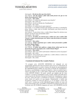 JOSÉ ROBERTO BATOCHIO
ADVOGADOS ASSOCIADOS
São Paulo
R. Pe. João Manuel 755 19º andar
Jd Paulista | 01411-001
Tel.: 55 11 3060-3310
Fax: 55 11 3061-2323
Rio de Janeiro
R. Primeiro de Março 23 Conj. 1606
Centro| 20010-904 
Tel.: 55 21 3852-8280
Brasília
SAS Quadra 1 Bloco M Lote 1
Ed. Libertas Conj. 1009
Asa Sul | 70070-935
Tel./Fax: 55 61 3326-9905
www.teixeiramartins.com.br
337
Interrogado:- Ele não me disse que iria avisá-lo.
Juiz Federal:- Ele não chegou a falar nada assim procure ele, que eu vou
deixar ele já sobreaviso? Não?
Interrogado:- Não, senhor.
Juiz Federal:- E o senhor fez efetivamente essas doações?
Interrogado:- Sim, senhor, fiz.
Juiz Federal:- Isso foi ao Partido dos Trabalhadores?
Interrogado:- Sim, senhor.
Juiz Federal:- E o senhor fez por quais empresas?
Interrogado:- É, eu também entreguei uma listagem com todas as contribuições
feitas, valores, e datas, mais eu acredito, basicamente, que foram através da
Setal e da Penha.
Juiz Federal:- É, para deixar claro, o senhor Renato Duque lhe solicitou essas
doações em mais de uma oportunidade então?
Interrogado:- Sim, senhor.
Juiz Federal:- O senhor, na conversa que o senhor teve com o senhor João
Vaccari, o senhor mencionou que esses valores eram decorrentes de contratos
da Petrobras?
Interrogado:- Não, senhor.
Juiz Federal:- Senhor mencionou que o senhor estava procurando a pedido
do senhor Renato Duque?
Interrogado:- Não, senhor.
Juiz Federal:- O senhor não explicou a origem desses valores que isso era
decorrente de acertos de propina com o senhor Renato Duque?
Interrogado:- Não, senhor.
Juiz Federal:- Mais esses valores efetivamente vinham dos acertos de propina?
Interrogado:- Sim, senhor.
Juiz Federal:- Essas doações que o senhor fez, o senhor abateu os valores nos
seus débitos com a diretoria de serviço?
Interrogado:- Sim, senhor.
- Conclusão do Eminente Des. Leandro Paulsen:
“O corruptor ativo AUGUSTO MENDONÇA foi indagado em sete
oportunidades distintas pelo Juízo de primeiro grau acerca do conhecimento de
JOÃO VACCARI quanto ao caráter criminoso da doação de aproximadamente
R$ 4.000.000,00 (quatro milhões de reais) feita ao Partido dos Trabalhadores.
Em todas as oportunidades a resposta foi negativa e clara no sentido de que o
repasse da propina ao PT, a qual reputo comprovada, foi determinada pelo
corréu RENATO DUQUE. No ponto, entendo que também não há como
condenar o acusado na modalidade do dolo eventual. JOÃO VACCARI atuava
como tesoureiro do Diretório Nacional do Partido dos Trabalhadores à época
dos fatos, razão pela qual o recebimento de doações à agremiação política
estava dentro do espectro de suas funções. Paralelamente, a análise dos
documentos contidos no evento 04, OUT171, p. 227 em diante e evento 282,
out10, out11, revelam que os R$ 4.000.000,00 (quatro milhões de reais) sub
judice foram doados entre 23/10/2008 e 07/04/2010 em inúmeras parcelas que
oscilavam entre R$ 50.000,00 (cinquenta mil reais) e R$ 100.000,00 (cem mil
 