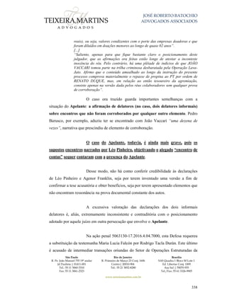 JOSÉ ROBERTO BATOCHIO
ADVOGADOS ASSOCIADOS
São Paulo
R. Pe. João Manuel 755 19º andar
Jd Paulista | 01411-001
Tel.: 55 11 3060-3310
Fax: 55 11 3061-2323
Rio de Janeiro
R. Primeiro de Março 23 Conj. 1606
Centro| 20010-904 
Tel.: 55 21 3852-8280
Brasília
SAS Quadra 1 Bloco M Lote 1
Ed. Libertas Conj. 1009
Asa Sul | 70070-935
Tel./Fax: 55 61 3326-9905
www.teixeiramartins.com.br
338
reais), ou seja, valores condizentes com o porte das empresas doadoras e que
foram diluídos em doações menores ao longo de quase 02 anos”.
[...]
“Saliento, apenas para que fique bastante claro o posicionamento deste
julgador, que as afirmações ora feitas estão longe de atestar a inconteste
inocência do réu. Pelo contrário, há uma plêiade de indícios de que JOÃO
VACCARI tomou parte na trilha criminosa desbaratada pela Operação Lava-
Jato. Afirmo que o conteúdo amealhado ao longo da instrução do presente
processo comprova materialmente o repasse de propina ao PT por ordem de
RENATO DUQUE, mas, em relação ao então tesoureiro da agremiação,
consiste apenas na versão dada pelos réus colaboradores sem qualquer prova
de corroboração”.
O caso ora trazido guarda importantes semelhanças com a
situação do Apelante: a afirmação de delatores (no caso, dois delatores informais)
sobre encontros que não foram corroborados por qualquer outro elemento. Pedro
Barusco, por exemplo, aduziu ter se encontrado com João Vaccari “uma dezena de
vezes”, narrativa que prescindiu de elemento de corroboração.
O caso do Apelante, todavia, é ainda mais grave, pois os
supostos encontros narrados por Léo Pinheiro, objetivando o alegado “encontro de
contas” sequer contaram com a presença do Apelante.
Desse modo, não há como conferir credibilidade às declarações
de Léo Pinheiro e Agenor Franklin, seja por terem inventado uma versão a fim de
confirmar a tese acusatória e obter benefícios, seja por terem apresentado elementos que
não encontram ressonância na prova documental constante dos autos.
A excessiva valoração das declarações dos dois informais
delatores é, aliás, extremamente inconsistente e contraditória com o posicionamento
adotado por aquele juízo em outra persecução que envolve o Apelante.
Na ação penal 5063130-17.2016.4.04.7000, esta Defesa requereu
a substituição da testemunha Maria Lucia Falcón por Rodrigo Tacla Durán. Este último
é acusado de intermediar transações oriundas do Setor de Operações Estruturadas da
 