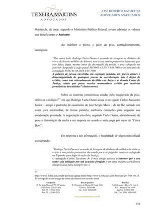 JOSÉ ROBERTO BATOCHIO
ADVOGADOS ASSOCIADOS
São Paulo
R. Pe. João Manuel 755 19º andar
Jd Paulista | 01411-001
Tel.: 55 11 3060-3310
Fax: 55 11 3061-2323
Rio de Janeiro
R. Primeiro de Março 23 Conj. 1606
Centro| 20010-904 
Tel.: 55 21 3852-8280
Brasília
SAS Quadra 1 Bloco M Lote 1
Ed. Libertas Conj. 1009
Asa Sul | 70070-935
Tel./Fax: 55 61 3326-9905
www.teixeiramartins.com.br
339
Odebrecht, de onde, segundo o Ministério Público Federal, teriam advindo os valores
que beneficiaram o Apelante.
Ao indeferir o pleito, o juízo de piso, contraditoriamente,
consignou:
“Por outro lado, Rodrigo Tacla Duran é acusado de lavagem de dinheiro de
cerca de dezoito milhões de dólares, teve a sua prisão preventiva decretada por
este Juízo, fugiu, mesmo antes da decretação da prisão, e está refugiado no
exterior. Responde à ação penal 5019961-43.2017.4.04.7000 e ao processo de
extradição 5035144-88.2016.4.04.7000.
A palavra de pessoa envolvida, em cognição sumária, em graves crimes e
desacompanhada de quaisquer provas de corroboração não é digna de
crédito, como tem reiteradamente decidido este Juízo e as demais Cortes de
Justiça, ainda que possa receber momentâneo crédito por matérias
jornalísticas descuidadas” (destacou-se).
Sobre as matérias jornalísticas citadas pelo magistrado de piso,
refere-se a notícias207
em que Rodrigo Tacla Duran acusa o advogado Carlos Zucolotto
Junior – amigo e padrinho de casamento do Juiz Sérgio Moro – de ter lhe cobrado um
valor para intermediar, de forma paralela, melhores condições para negociar sua
colaboração premiada. A negociação envolvia, segundo Tacla Duran, abrandamento de
pena e diminuição da multa a ser imposta no acordo e seria paga por meio de “Caixa
Dois”.
Em resposta a tais afirmações, o magistrado divulgou nota oficial
asseverando:
“Rodrigo Tacla Duran é acusado de lavagem de dinheiro de milhões de dólares
e teve a sua prisão preventiva decretada por este julgador, tendo se refugiado
na Espanha para fugir da ação da Justiça;
O advogado Carlos Zucolotto Jr. é meu amigo pessoal e lamento que o seu
nome seja utilizado por um acusado foragido e em uma matéria jornalística
irresponsável para denegrir-me; e
207
http://www1.folha.uol.com.br/paywall/signup.shtml?http://www1.folha.uol.com.br/poder/2017/08/19133
55-advogado-acusa-amigo-de-moro-de-intervir-em-acordo.shtml
 